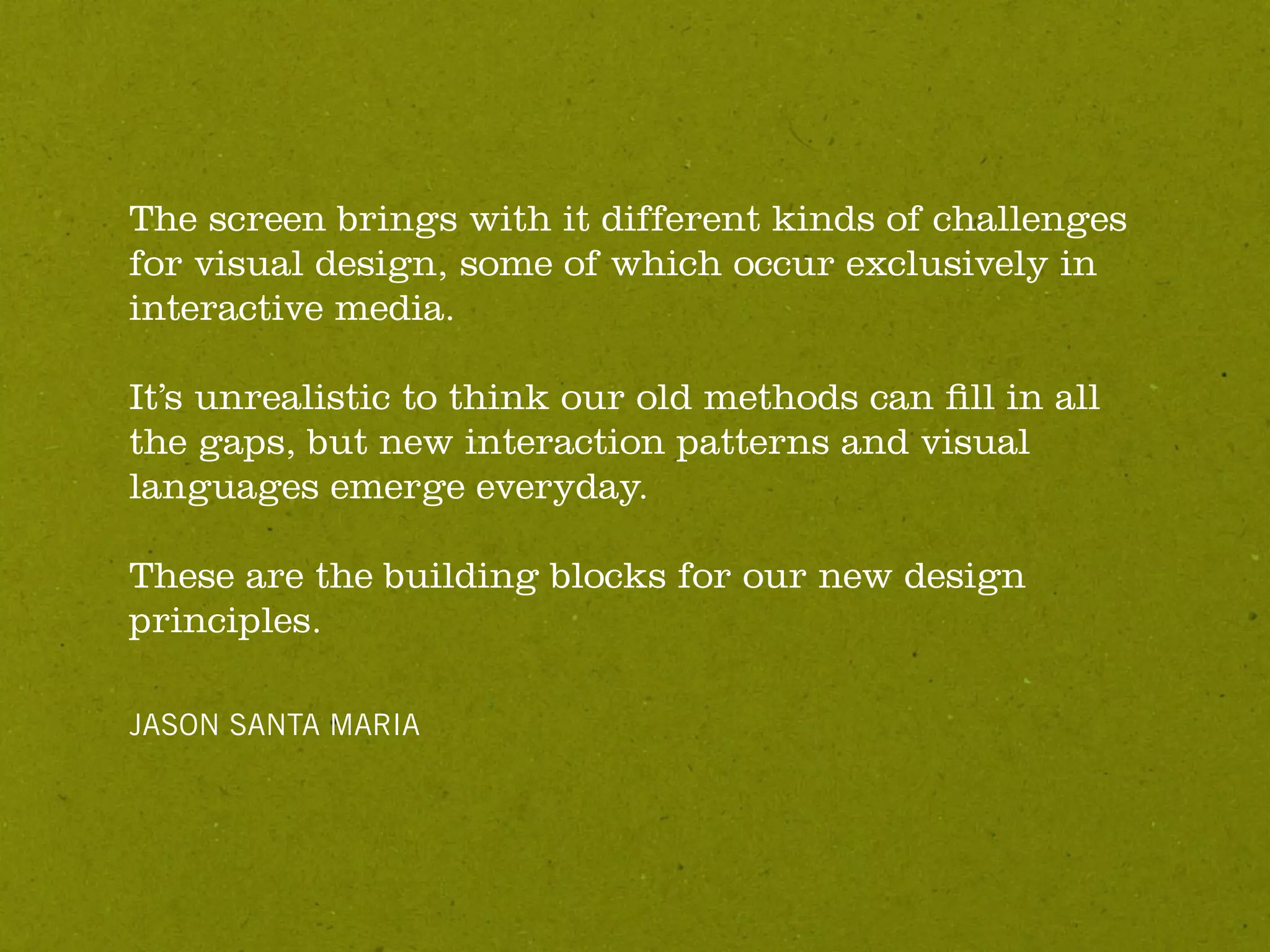 The screen brings with it different kinds of challenges
for visual design, some of which occur exclusively in
interactive media.

It’s unrealistic to think our old methods can ﬁll in all
the gaps, but new interaction patterns and visual
languages emerge everyday.

These are the building blocks for our new design
principles.

JASON SANTA MARIA
 