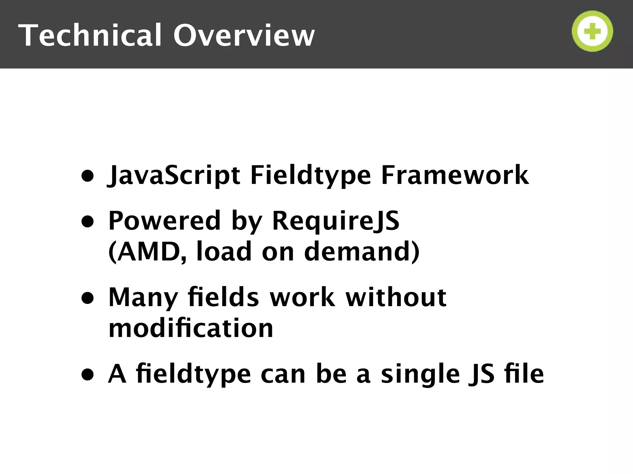 Technical Overview



   • JavaScript Fieldtype Framework
   • Powered by RequireJS
     (AMD, load on demand)
   • Many ﬁelds work without
     modiﬁcation
   • A ﬁeldtype can be a single JS ﬁle
 