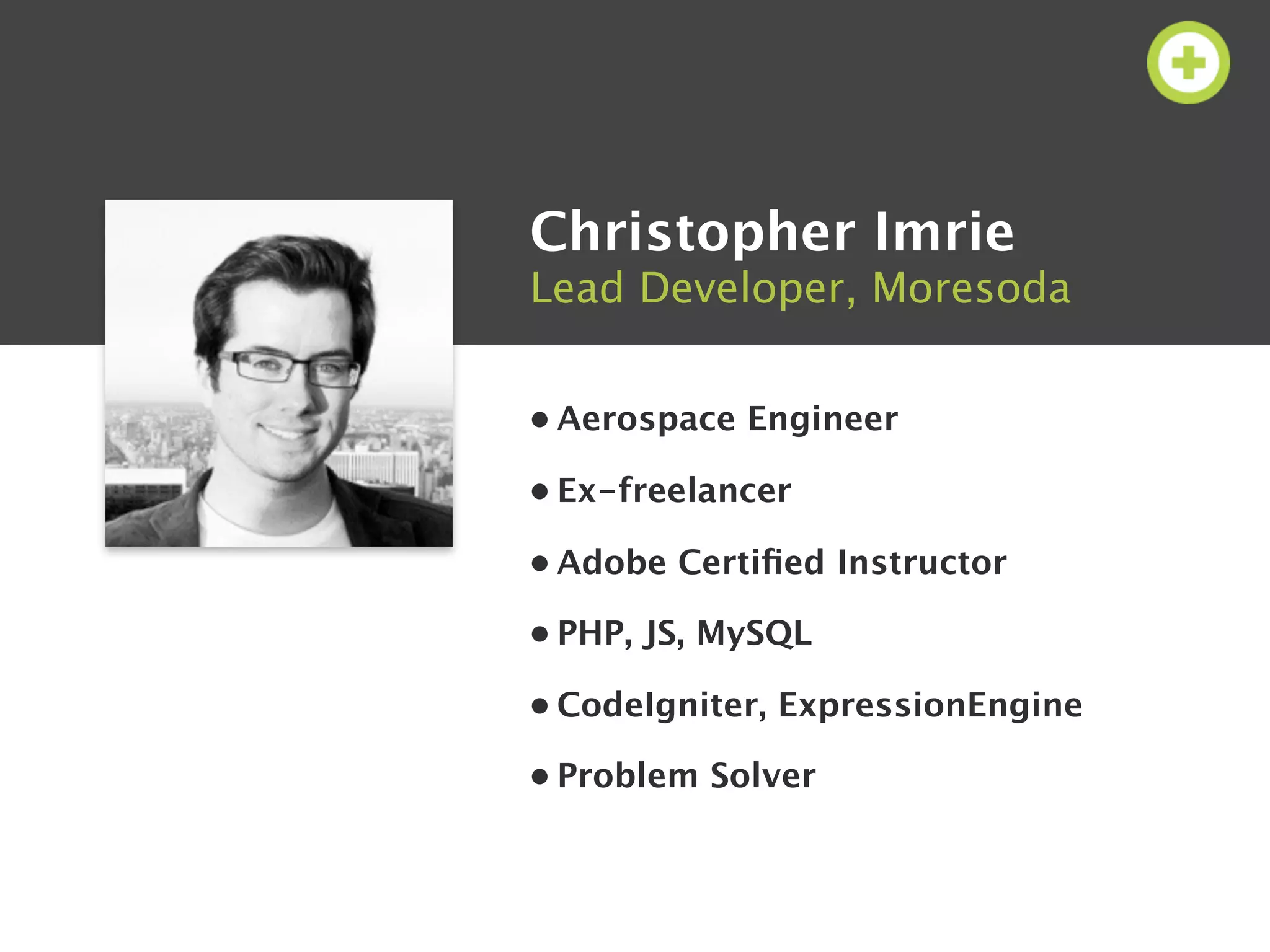 Christopher Imrie
Lead Developer, Moresoda


• Aerospace Engineer

• Ex-freelancer

• Adobe Certiﬁed Instructor

• PHP, JS, MySQL

• CodeIgniter, ExpressionEngine

• Problem Solver
 