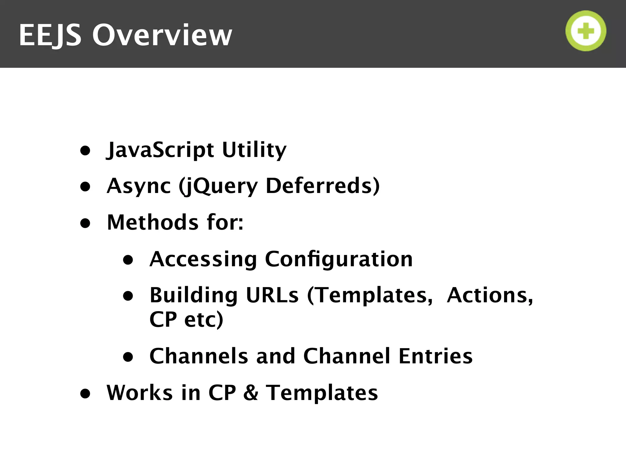 EEJS Overview


   • JavaScript Utility
   • Async (jQuery Deferreds)
   • Methods for:
       • Accessing Conﬁguration
       • Building URLs (Templates, Actions,
         CP etc)
       • Channels and Channel Entries
   • Works in CP & Templates
 