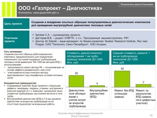 Получатель гранта Сколково
             ООО «Газпроект – Диагностика»
             Контакты: www.gazproekt.spb.ru


                         Создание и внедрение опытных образцов телеуправляемых диагностических комплексов
Цель проекта
                         для проведения внутритрубной диагностики тепловых сетей


                           Беляев С.А. – руководитель проекта;
Участники                  Дегтярев В.В. – доцент СПбГПУ, к.т.н., "Заслуженный машиностроитель РФ";
проекта                    Доктор Jiri Zdarek – вице-президент по бизнес-развитию Nuclear Research Institute, Rez near
                            Prague, ОАО "Теплосеть Санкт-Петербурга", КЭС-Холдинг.

Суть инновации:
создание опытного образца роботизированного              Стоимость диагностического        Средняя стоимость ремонта 1
комплекса, предназначенного для определения              обследования 1 км трубо-          км км трубопровода
технического состояния подземных трубопроводов           провода теплосетей ДУ-1000        теплосетей ДУ-1000
тепловых сетей диаметром 700-1200 мм методом ВТД с       Млн. руб.                         Млн. руб.
использованием:
• принципиально нового метода НК – толщинометрии на
   основе эффекта динамического скин-слоя
                                                                                                 42
• электромагнитно-акустического метода,                       30
   адаптированного под специфичные условия тепловых
   сетей

Конкурентные преимущества:                                                     4                                   7
 Создаваемый комплекс будет выявлять следующие
  дефекты: непровары, подрезы, утяжины, внутренняя и
  внешняя коррозия (в т.ч. язвенная), эрозионный износ    Диагностиче-    Внутритрубная     Ремонт без ВТД Ремонт по
  элементов трубопровода, расслоение металла в теле       ское обследо-   диагностика       (сплошная      результатам
  трубы                                                   вание с         (ВТД)             замена)        ВТД (замена
 Внутритрубная диагностика (ВТД) в 7,5 раз дешевле
                                                          учетом затрат                                    пяти дефектных
  диагностики на вскрытом трубопроводе из-за
  отсутствия трудозатрат на вскрышные работы              на вскрытие                                      участков)
                                                          трубопровода

                                                 Кластер энергоэффективных технологий
                                                            Фонд "Сколково"                                               10
 