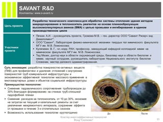 SAVANT R&D
            Контакты: www.s-avant.ru

                     Разработка технического комплекса для обработки системы отопления здания методом
                     микродозирования в теплоноситель реагентов на основе пленкообразующих
Цель проекта
                     высокомолекулярных аминов (ВМА) с целью промывки и ингибирования в едином
                     производственном цикле
                      Печкин А.И. - руководитель проекта, Громова М.В. – ген. директор ООО "Савант Рисерч энд
                       Девелопмент";
                      ООО "Савант", Лаборатория физико-химической механики твердых тел химического факультета
                       МГУ им. М.В. Ломоносова;
Участники
                      Куличихин В. Г., чл.-корр. РАН, профессор, заведующий кафедрой коллоидной химии на
проекта
                       химическом факультете МГУ им. М.В. Ломоносова;
                      Тед Мезек, доктор наук в области окружающей среды, бакалавр наук в области биологии и
                       химии, научный сотрудник, руководитель лаборатории Национального института биологии
                       Словении, мастер делового администрирования.

Суть инновации: разработка поверхностно-активных веществ
(ПАВ) для профилактики и удаления отложений с внутренних
поверхностей труб коммунальной инфраструктуры и
экономически эффективной технологии массового применения в
многоквартирных домах и объектов социальной инфраструктуры
Преимущества технологии:
 Снижение гидравлического сопротивления трубопроводов до
  30% благодаря формированию на стенках труб сплошной
  гидрофобной пленки
 Снижение расходов на теплоноситель от 10 до 30%, экономия
  на затратах на текущий и капитальный ремонты за счет
  увеличения межремонтного интервала, сохранение эффекта
  от промывки в течение 3-х отопительных сезонов
 Возможность использования технологии круглогодично                           До                После
                                        Кластер энергоэффективных технологий
                                                   Фонд "Сколково"                                          11
 