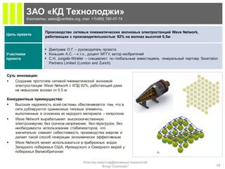 ЗАО «КД Технолоджи»
            Контакты: sales@vertlabs.org, тел. +7(495) 790-07-74


                      Производство сетевых пневматических волновых электростанций Wave Network,
Цель проекта
                      работающих с производительностью 92% на волнах высотой 0,5м


                      Дмитриев О.Г. – руководитель проекта
Участники             Коньшин А.С. – к.т.н., доцент МГГУ, автор изобретений
проекта               C.H. Jungels-Winkler – специалист по глобальным инвестициям, генеральный партнер Swarraton
                       Partners Limited (London and Zurich)


Суть инновации:
   Создание прототипа сетевой пневматической волновой
    электростанции Wave Network с КПД 92%, работающей даже
    на невысоких волнах от 0,5 м

Конкурентные преимущества:
   Высокая надежность всей системы обеспечивается тем, что в
    сети дублируются одинаковые типовые элементы,
    выполненные в основном из недорого материала – капролона
   Wave Network вырабатывает высококачественную
    электроэнергию без скачков напряжения, без перегрузок, без
    необходимости использования стабилизаторов, что
    значительно снижает себестоимость производства энергии и
    делает такой способ генерации экономически эффективным
   Wave Network может использоваться в прибрежных водах
    Западного побережья США, Ирландского и Северного морей у
    побережья Великобритании

                                           Кластер энергоэффективных технологий
                                                      Фонд "Сколково"                                          14
 