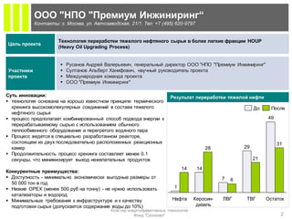ООО "НПО "Премиум Инжиниринг“
            Контакты: г. Москва, ул. Автозаводская, 21/1. Тел: +7 (495) 620-9797


                      Технология переработки тяжелого нефтяного сырья в более легкие фракции HOUP
Цель проекта
                      (Heavy Oil Upgrading Process)


                          Русанов Андрей Валерьевич, генеральный директор ООО "НПО "Премиум Инжиниринг"
Участники                 Султанов Альберт Ханифович, научный руководитель проекта
проекта                   Международная команда проекта
                          ООО "Премиум Инжиниринг"

Суть инновации:                                                        Результат переработки тяжелой нефти
 технология основана на хорошо известном принципе термического
  крекинга высокомолекулярных соединений в составе тяжелого                                                До     После
  нефтяного сырья
 процесс предполагает комбинированный способ подвода энергии к                                                 49
  перерабатываемому сырью с использованием обычного
  теплообменного оборудования и перегретого водяного пара
 Процесс ведется в специально разработанном реакторе,
  состоящем из двух последовательно расположенных реакционных                                                        31
  камер                                                                                  28           29
 Продолжительность процесс крекинга составляет менее 0.1
  секунды, что минимизирует выход нежелательных продуктов                                                  21

                                                                             14     14
Конкурентные преимущества:
 Доступность - минимально экономически выгодные размеры от                                   7   6
  50.000 тон в год
 Низкие OPEX (менее 500 руб на тонну) - не нужно использовать           1
  катализаторы и водород
 Минимальные требования к инфраструктуре и к качеству                  Нафта      Керосин-   ЛВГ      ТВГ      Остаток
  подготовки сырья (допускается содержание воды до 10%)                             дизель
                                            Кластер энергоэффективных технологий
                                                       Фонд "Сколково"                                                2
 