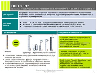 ООО "РРТ“
            Контакты: 191036,РОССИЯ, САНКТ-ПЕТЕРБУРГ, УЛ. 5-Я СОВЕТСКАЯ, Д 21-25, ЛИТ. А. Т: 8 (812) 962-18-56

                     Разработка технологии получения экологически чистых высокооктановых компонентов
Цель проекта         бензина на основе совмещенных процессов гидроизомеризации бензола, изомеризации н-
                     парафинов и ректификации


                       Парпуц О.И. – К. т.н. наук. Опыт руководства командой в международных проектах.
Участники
                       Гиязов О.В. – Успешная разработка технологических решений для ряда НПЗ в КНР  .
проекта
                       Douglas Harris – MBA USC. Ранее работал Вице - Президентом British Petroleum.


Суть инновации                                                        Конкурентные преимущества


                                                                        5 – кратное снижение эксплуатационных
                                                                        затрат на производство
                                                                        высокооктановых топлив,

              =                                                         удовлетворяющие стандартам EURO-5,
                                                                        MSAT 2 за счет утилизации энергии
                                                                        экзотермической реакции


1 аппарат                                                               Снижение капитальных затрат на
                         2 реактора + 4 ректификационных колонны        строительство установок в 3,2 раза за
 Одна колонна заменяет стандартную схему изомеризации из двух          счет совмещения технологии
  реакторов и 6 колонн
 Бензол и 100% балластной фракции перерабатываются в                   Китай, Индия, Россия в ближайшие годы
  экологически чистые высокооктановые компоненты бензина                будут наращивать мощности
 Экзотермический процесс гидроизомеризации обеспечивает                изомеризации. Мы предложим
  остальные процессы энергией, значительно сокращая                     развивающимся рынкам самое
  энергетические затраты                                                эффективное решение по изомеризации
                                         Кластер энергоэффективных технологий
                                                    Фонд "Сколково"                                             3
 