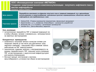 ООО «Инновационная компания «МЕТАКОН»
          Создание энергохимического комплекса утилизации попутного нефтяного газа в
          местах нефтедобычи
          Контакты: metacon-company.ru

                     Переработка сжигаемого на факелах попутного газа в товарный природный газ с дальнейшим
Цель проекта         использованием в энергоснабжении населенных пунктов и промышленных объектов в местах
                     нефтедобычи или приближенных к ним

                        Койнов В.М., (Тюмень) руководство предприятием, финансовый менеджмент
                        Кириллов В.А., д.т.н., профессор (Новосибирск) – руководство разработкой
Участники проекта
                        Козодоев Л.В., к.т.н (Тюмень) - организация производства
                        Зинович В.А., (Ханты-Мансийск) маркетинг

Суть инновации
 каталитическая переработка ПНГ в товарный природный газ
  в любых объемах, начиная с минимальных, непосредственно
  на нефтяных месторождениях

Конкурентные преимущества
 возможность получения метана в качестве топлива для
  генерации энергии (в том числе для собственных нужд
  нефтяных компаний) - повышение КПД и снижение износа
  работающих на ПНГ энергоустановок;
 значительное снижение капитало- и материалоемкости на
  единицу переработанного ПНГ, повышает долю утилизации
  ПНГ на месторождениях с недостаточной инфраструктурой
  для вывоза углеводородов
 блочный принцип изготовления и монтажа,
  масштабируемость установок при сборке на месторождении




                                                Кластер энергоэффективных технологий
                                                           Фонд "Сколково"                                    4
 