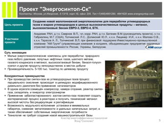 Проект "Энергосинтоп-Ск"
            Контакты: Москва, ул.Ижорская, д.13/19, корп.1Б, офис 205. Тел.+7(495)4851290, 4841629 www.energosyntop.com


                      Создание новой малотоннажной энерготехнологии для переработки углеводородных
Цель проекта          газов и жидких углеводородов в ценные высококачественные продукты – метанол,
                      высокооктановый бензин ЕВРО-3, ЕВРО-4, БТК.

                       Академик РАН, д.т.н. Смирнов В.П., чл.-корр. РАН, д.т.н. Батенин В.М.(руководитель проекта), к.т.н.
                       Габриэлянц М.Г. (США), Толчинский Л.С., Долинский Ю.Л., к.х.н. Лищинер И.И., к.х.н. Малова О.В.,
Участники
                       к.х.н. Тарасов А. Л., Толчинский В.Л. при финансовой поддержке Инвестиционно-промышленной
проекта
                       компании "АМ Групп" (управляющая компания в холдинге, объединяющем предприятия различных
                       отраслей промышленности России, Украины, Белорусии.

Суть инновации
 Малые энерготехнологические комплексы для переработки: природного
  газа любого давления, попутных нефтяных газов, шахтного метана,
  газового конденсата в метанол, высокооктановый бензин, бензол-толуол-
  ксилол и другие продукты непосредственно в местах добычи
 Производительность 5-100 тыс. тонн/год по целевому продукту

Конкурентные преимущества
 При производстве синтез-газа из углеводородных газов процесс
  парциального окисления происходит в цилиндрах модифицированного
  дизельного двигателя без применения катализаторов
 В одном агрегате совмещён компрессор, камера сгорания, реактор синтез-
  газа, охладитель и генератор электроэнергии
 Применение забалластированного азотом синтез-газа позволяет создать
  изотермический процесс в реакторах и получить технический метанол
  высокой чистоты без рециркуляции и ректификации
 Возможность модульного исполнения установки в минимальных
  габаритах, снижения металлоемкости и удельных капитальных затрат, а
  также обеспечивает собственные энергетические потребности
 Технология не требует создания новой машиностроительной базы
                                             Кластер энергоэффективных технологий
                                                        Фонд "Сколково"                                                   5
 