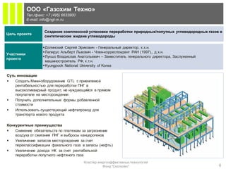 ООО «Газохим Техно»
            Тел./факс: +7 (495) 6633900
            E-mail: info@ngt-m.ru


                     Создание комплексной установки переработки природных/попутных углеводородных газов в
Цель проекта
                     синтетические жидкие углеводороды


                     Долинский Сергей Эрикович - Генеральный директор, к.х.н.
                     Лапидус Альберт Львович - Член-корреспондент РАН (1997),, д.х.н.
Участники
                     Лукшо Владислав Анатольевич – Заместитель генерального директора, Заслуженный
проекта
                      машиностроитель РФ, к.т.н.
                     Kyungpook National University of Korea

Суть инновации
   Создать Мини-оборудование GTL с приемлемой
    рентабельностью для переработки ПНГ в
    высоколиквидный продукт, не нуждающийся в прямом
    покупателе на месторождении
   Получить дополнительные формы добавленной
    стоимости
   Использовать существующий нефтепровод для
    транспорта нового продукта

Конкурентные преимущества
   Снижение обязательств по платежам за загрязнение
    воздуха от сжигания ПНГ и выбросы канцерогенов
   Увеличение запасов месторождения за счет
    переклассификации факельного газа в запасы (нефть)
   Увеличение дохода НК за счет рентабельной
    переработки попутного нефтяного газа
                                          Кластер энергоэффективных технологий
                                                     Фонд "Сколково"                                   6
 