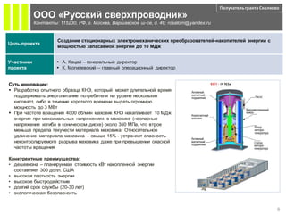 Получатель гранта Сколково
            ООО «Русский сверхпроводник»
            Контакты: 115230, РФ, г. Москва, Варшавское ш-се, д. 46; rosatom@yandex.ru


                      Создание стационарных электромеханических преобразователей-накопителей энергии с
Цель проекта
                      мощностью запасаемой энергии до 10 МДж


Участники             А. Кацай – генеральный директор
проекта               К. Могилевский – главный операционный директор


Суть инновации:                                                                      КНЭ - 10 МДж

 Разработка опытного образца КНЭ, который может длительной время
  поддерживать энергопитание потребителя на уровне нескольких
  киловатт, либо в течение короткого времени выдать огромную
  мощность до 3 МВт
 При частоте вращения 4000 об/мин маховик КНЭ накапливает 10 МДж
  энергии при максимальных напряжениях в маховике (неопасные
  напряжения изгиба в коническом диске) около 350 МПа, что втрое
  меньше предела текучести материала маховика. Относительное
  удлинение материала маховика – свыше 15% - устраняет опасность
  неконтролируемого разрыва маховика даже при превышении опасной
  частоты вращения

Конкурентные преимущества:
• дешевизна – планируемая стоимость кВт накопленной энергии
  составляет 300 долл. США
• высокая плотность энергии
• высокое быстродействие
• долгий срок службы (20-30 лет)
• экологическая безопасность


                                                                                                                   8
 