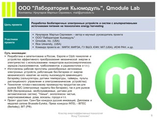 ООО "Лаборатория Кьюмодуль", Qmodule Lab
            Контакты: Нунупаров Мартын Сергеевич, mail@qmodule.ru



                     Разработка безбатаречных электронных устройств и систем с альтернативными
Цель проекта
                     источниками питания на технологиях energy harvesting


                        Нунупаров Мартын Сергеевич – автор и научный руководитель проекта
                        ООО "Лаборатория Кьюмодуль"
Участники
                        Qmodule, Inc. (USA)
проекта
                        Rice University, (USA)
                        Команда проекта из : МФТИ, МИРЭА, ГУ ВШЭ, ЮФУ, MIT (USA), ИОФ РАН, и др.

Суть инновации:
 Разработана и запатентована в России, Европе и США технология и
  устройства эффективного преобразования механической энергии в
  электричество с использованием генераторов высокоэнергетических
  зарядов (пьезоэлементов, трибоэлементов и радиоизотопов и т.п.).
 Изготовлены рабочие прототипы разнообразных автономных
  электронных устройств, работающие без батареек от энергии
  механического нажатия на кнопку пьезомодуля заменяющего
  батарейку (калькуляторы, датчики температуры, таймеры, пульты
  дистанционного управления и электромеханические устройства).
 Технология готова к массовому производству продуктов как для
  рынков B2C (электронные гаджеты без батареек), так и для рынков
  B2B (беспроводные, необслуживаемые, датчики для
  автоматических систем). "Умные", экологически чистые,
  энергонезависимые дома, вокзалы, города и т.п.
 Проект удостоен: Гран-При конкурса русских инноваций, Дипломов и
  медалей салона Brussels-Eureka, Приза конкурса INTEL - IBTEC
  (Berkeley), BIT (РФ).

                                         Кластер энергоэффективных технологий
                                                    Фонд "Сколково"                                 9
 