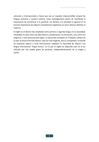 ESTUDIO EUROPEO DE COMPETENCIA LINGÜÍSTICA (EECL)
9
culturales e internacionales y hacen que sea un requisito imprescindible conocer las
lenguas próximas a nuestro entorno. Estas investigaciones ponen de manifiesto la
importancia de concienciar a la juventud, sus familias y la sociedad en general en la
enorme importancia de adquirir competencias lingüísticas en otros idiomas distintos al
materno.
El Inglés es el idioma más empleado como primera o segunda lengua en la actualidad,
situándolo no solo como una alternativa o complemento a la formación, sino como una
exigencia a nivel personal para lograr un desarrollo completo en múltiples campos de
la vida. El actual mercado laboral, cada vez más exigente, duro y competitivo, en donde
las empresas operan a nivel internacional, establece la necesidad de adquirir una
lengua internacional “lingua franca”, en la que el Inglés ha adquirido este rol al ser
utilizado por una amplia gama de personas, independientemente de su origen y
nación.
 