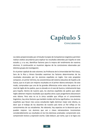 ESTUDIO EUROPEO DE COMPETENCIA LINGÜÍSTICA (EECL)
101
Capítulo 5
CONCLUSIONES
Los datos proporcionados por el Estudio Europeo de Competencia Lingüística permiten
realizar análisis secundarios para explicar los resultados obtenidos por España en este
estudio y, a su vez, identificar factores para la mejora del rendimiento de nuestros
alumnos. A continuación se muestran algunas de las conclusiones observadas por
distintos grupos de investigación.
En el primer capítulo de este volumen, las Profesoras de la Universidad del País Vasco,
Sara de la Rica y Ainara González examinan los factores determinantes de los
resultados alcanzados por los alumnos españoles en Inglés. Con este propósito
comparan, en primer término, las características del sistema educativo de España y de
Suecia, que es el país con mejores resultados en el primer idioma extranjero. De este
modo, comprueban que una de las grandes diferencias entre estos dos países es el
nivel de Inglés de los padres, que es elevado en el caso de Suecia y relativamente bajo
para España. Dentro de nuestro país, los alumnos españoles de padres que saben
Inglés obtienen mejores resultados que aquellos otros cuyos progenitores desconocen
este idioma. Pero esta no es la única variable que influye en el conocimiento
lingüístico, hay otros factores que también inciden de forma significativa. Los alumnos
españoles que llevan más cursos estudiando Inglés dominan mejor este idioma, es
decir que el trabajo de los docentes de nuestro país tiene un fiel reflejo en los
conocimientos de sus estudiantes. No obstante, hay aspectos en la docencia que se
pueden mejorar. Los alumnos que van a clases extraescolares incrementan
considerablemente sus resultados en las tres destrezas analizadas: comprensión oral,
comprensión lectora y expresión escrita. Cabe deducir, por tanto, que si se logra una
 