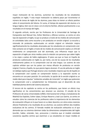 ESTUDIO EUROPEO DE COMPETENCIA LINGÜÍSTICA (EECL)
CAPÍTULO V
102
mayor motivación de los alumnos, aumentan los resultados de los estudiantes
españoles en Inglés. Y esta mayor motivación no debería pasar por incrementar el
número de tareas de Inglés de los alumnos, pues éstas no tienen un efecto positivo
sobre el conocimiento del idioma. En suma, el tiempo de exposición del alumno a la
lengua inglesa, bien sea en clase o en el entorno familiar, afectan positivamente a sus
resultados en el manejo del Inglés.
El segundo artículo, escrito por los Profesores de la Universidad de Santiago de
Compostela José Manuel Vez, Esther Martínez y Alfonso Lorenzo, se centra en otro
tipo de exposición al Inglés, la que se produce a través de los medios de comunicación
en actividades tales como escuchar y ver productos en versión original. La escucha y
visionado de productos audiovisuales en versión original en televisión mejora
significativamente los resultados alcanzados por los estudiantes en comprensión oral.
Este contacto con el Inglés a través de los medios de comunicación explica un 21% del
rendimiento en comprensión oral del alumnado, una influencia mayor que la
exposición al Inglés por otros medios como la relación con personas que saben Inglés
o los viajes a países de habla anglosajona. El poco uso que se hace en España de
productos audiovisuales en Inglés es, por tanto, una de las causas de los resultados
relativamente pobres en la comprensión oral de esta lengua. Los autores de este
capítulo señalan que son los países con menos difusión de productos en versión
original, Francia y España, los que peores logros alcanzan. El uso de películas en Inglés
sin doblaje explica que Portugal alcance unos resultados mejores que los de España en
la comprensión oral cuando en comprensión lectora y la expresión escrita se
encuentra en una peor posición. En conclusión, la opción de la versión original es un
medio ideal para impulsar “ambientes amables de inmersión” en Inglés que potencien
la comprensión oral y complementen las limitaciones que el desarrollo de esta
habilidad plantea dentro del sistema educativo.
El tercero de los capítulos se centra en los profesores, que tienen un efecto muy
significativo en los conocimientos que alcanzan sus alumnos. El estudio de los
Profesores de varias Universidades (UNED, Internacional de la Rioja y Complutense de
Madrid) Eva Expósito, Esther López, Enrique Navarro y José Luis Gaviria, se centra en
estudiar cómo las creencias de los profesores sobre la importancia de los elementos
de evaluación influyen en lo que hacen en su labor docente y en cómo estas creencias
afectan finalmente a los resultados de sus alumnos. Los autores definen dos modelos
evaluativos de los centros. El llamado modelo de evaluación exhaustivo es el que
demanda que sus alumnos dominen todas las dimensiones competenciales del Inglés
(escribir, hablar, entender, leer, pronunciar…) mientras que el modelo orientado
caracteriza aquellos centros que examinan a sus estudiantes en mayor medida en
 