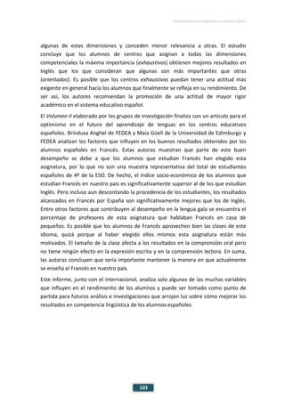 ESTUDIO EUROPEO DE COMPETENCIA LINGÜÍSTICA (EECL)
103
algunas de estas dimensiones y conceden menor relevancia a otras. El estudio
concluye que los alumnos de centros que asignan a todas las dimensiones
competenciales la máxima importancia (exhaustivos) obtienen mejores resultados en
Inglés que los que consideran que algunas son más importantes que otras
(orientados). Es posible que los centros exhaustivos puedan tener una actitud más
exigente en general hacia los alumnos que finalmente se refleja en su rendimiento. De
ser así, los autores recomiendan la promoción de una actitud de mayor rigor
académico en el sistema educativo español.
El Volumen II elaborado por los grupos de investigación finaliza con un artículo para el
optimismo en el futuro del aprendizaje de lenguas en los centros educativos
españoles. Brindusa Anghel de FEDEA y Maia Güell de la Universidad de Edimburgo y
FEDEA analizan los factores que influyen en los buenos resultados obtenidos por los
alumnos españoles en Francés. Estas autoras muestran que parte de este buen
desempeño se debe a que los alumnos que estudian Francés han elegido esta
asignatura, por lo que no son una muestra representativa del total de estudiantes
españoles de 4º de la ESO. De hecho, el índice socio-económico de los alumnos que
estudian Francés en nuestro país es significativamente superior al de los que estudian
Inglés. Pero incluso aun descontando la procedencia de los estudiantes, los resultados
alcanzados en Francés por España son significativamente mejores que los de Inglés.
Entre otros factores que contribuyen al desempeño en la lengua gala se encuentra el
porcentaje de profesores de esta asignatura que hablaban Francés en casa de
pequeños. Es posible que los alumnos de Francés aprovechen bien las clases de este
idioma, quizá porque al haber elegido ellos mismos esta asignatura están más
motivados. El tamaño de la clase afecta a los resultados en la comprensión oral pero
no tiene ningún efecto en la expresión escrita y en la comprensión lectora. En suma,
las autoras concluyen que sería importante mantener la manera en que actualmente
se enseña el Francés en nuestro país.
Este informe, junto con el internacional, analiza solo algunas de las muchas variables
que influyen en el rendimiento de los alumnos y puede ser tomado como punto de
partida para futuros análisis e investigaciones que arrojen luz sobre cómo mejorar los
resultados en competencia lingüística de los alumnos españoles.
 