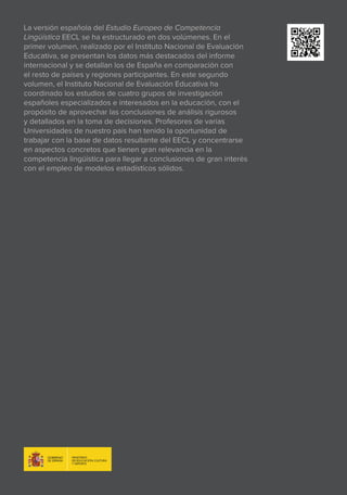 Estudio europeo
de competencia lingüística
EECL
ESTUDIOEUROPEO
DECOMPETENCIALINGÜÍSTICA_EECL
VolumenII.Análisisdeexpertos
VOLUMEN II. ANÁLISIS DE EXPERTOS
La versión española del Estudio Europeo de Competencia
Lingüística EECL se ha estructurado en dos volúmenes. En el
primer volumen, realizado por el Instituto Nacional de Evaluación
Educativa, se presentan los datos más destacados del informe
internacional y se detallan los de España en comparación con
el resto de países y regiones participantes. En este segundo
volumen, el Instituto Nacional de Evaluación Educativa ha
coordinado los estudios de cuatro grupos de investigación
españoles especializados e interesados en la educación, con el
propósito de aprovechar las conclusiones de análisis rigurosos
y detallados en la toma de decisiones. Profesores de varias
Universidades de nuestro país han tenido la oportunidad de
trabajar con la base de datos resultante del EECL y concentrarse
en aspectos concretos que tienen gran relevancia en la
competencia lingüística para llegar a conclusiones de gran interés
con el empleo de modelos estadísticos sólidos.
Instituto Nacional de Evaluación Educativa Instituto Nacional de Evaluación Ed
nal de Evaluación Educativa Instituto Nacional de Evaluación Educativa Institut
Educativa Instituto Nacional de Evaluación Educativa Instituto Nacional de Eval
Nacional de Evaluación Educativa Instituto Nacional de Evaluación Educativa In
luación Educativa Instituto Nacional de Evaluación Educativa Instituto Nacional
Instituto Nacional de Evaluación Educativa Instituto Nacional de Evaluación Ed
de Evaluación Educativa Instituto Nacional de Evaluación Educativa Instituto N
Educativa Instituto Nacional de Evaluación Educativa Instituto Nacional de Eval
Nacional de Evaluación Educativa Instituto Nacional de Evaluación Educativa In
luación Educativa Instituto Nacional de Evaluación Educativa Instituto Nacional
Instituto Nacional de Evaluación Educativa Instituto Nacional de Evaluación Ed
de Evaluación Educativa Instituto Nacional de Evaluación Educativa Instituto N
Educativa Instituto Nacional de Evaluación Educativa Instituto Nacional de Eval
Nacional de Evaluación Educativa Instituto Nacional de Evaluación Educativa In
luación Educativa Instituto Nacional de Evaluación Educativa Instituto Nacional
Instituto Nacional de Evaluación Educativa Instituto Nacional de Evaluación Ed
de Evaluación Educativa Instituto Nacional de Evaluación Educativa Instituto N
Educativa Instituto Nacional de Evaluación Educativa Instituto Nacional de Eval
Nacional de Evaluación Educativa Instituto Nacional de Evaluación Educativa In
luación Educativa Instituto Nacional de Evaluación Educativa Instituto Nacional
Instituto Nacional de Evaluación Educativa Instituto Nacional de Evaluación Ed
de Evaluación Educativa Instituto Nacional de Evaluación Educativa Instituto N
Educativa Instituto Nacional de Evaluación Educativa Instituto Nacional de Eval
Nacional de Evaluación Educativa Instituto Nacional de Evaluación Educativa In
luación Educativa Instituto Nacional de Evaluación Educativa Instituto Nacional
Instituto Nacional de Evaluación Educativa Instituto Nacional de Evaluación Ed
de Evaluación Educativa Instituto Nacional de Evaluación Educativa Instituto N
Educativa Instituto Nacional de Evaluación Educativa Instituto Nacional de Eval
Nacional de Evaluación Educativa Instituto Nacional de Evaluación Educativa In
Ministerio
de Educación, Cultura
y Deporte
 