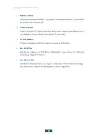 ESTUDIO EUROPEO DE COMPETENCIA LINGÜÍSTICA (EECL)
INVESTIGADORES
11
• Alfonso Lorenzo
Profesor Asociado del Área de Lenguajes y Sistemas Informáticos. (Universidad
de Santiago de Compostela).
• Esther Martínez
Profesora Titular del Departamento de Métodos de Investigación y Diagnóstico
en Educación. (Universidad de Santiago de Compostela).
• Enrique Navarro
Profesor Asociado en la Universidad Internacional de la Rioja.
• Sara de la Rica
Catedrática de Economía de la Universidad del País Vasco. Curso Post-Doctoral
en la Universidad de Princeton.
• José Manuel Vez
Catedrático de Didáctica de las Lenguas Extranjeras. (Universidad de Santiago
de Compostela). Director del Observatorio Atrium Linguarum.
 