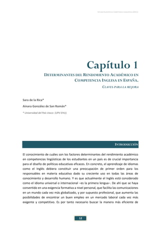 ESTUDIO EUROPEO DE COMPETENCIA LINGÜÍSTICA (EECL)
12
Capítulo 1
DETERMINANTES DEL RENDIMIENTO ACADÉMICO EN
COMPETENCIA INGLESA EN ESPAÑA.
CLAVES PARA LA MEJORA
Sara de la Rica*
Ainara González de San Román*
* Universidad del País Vasco (UPV-EHU).
INTRODUCCIÓN
El conocimiento de cuáles son los factores determinantes del rendimiento académico
en competencias lingüísticas de los estudiantes en un país es de crucial importancia
para el diseño de políticas educativas eficaces. En concreto, el aprendizaje de idiomas
como el Inglés debiera constituir una preocupación de primer orden para los
responsables en materia educativa dado su creciente uso en todas las áreas de
conocimiento y desarrollo humano. Y es que actualmente el Inglés está considerado
como el idioma universal o internacional –es la primera lengua–. De ahí que se haya
convertido en una exigencia formativa a nivel personal, que facilita las comunicaciones
en un mundo cada vez más globalizado, y por supuesto profesional, que aumenta las
posibilidades de encontrar un buen empleo en un mercado laboral cada vez más
exigente y competitivo. Es por tanto necesario buscar la manera más eficiente de
 