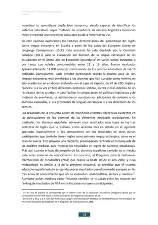 ESTUDIO EUROPEO DE COMPETENCIA LINGÜÍSTICA (EECL)
CAPÍTULO I
Capítulo
13
incentivar su aprendizaje desde bien temprano, siendo capaces de identificar los
sistemas educativos cuyos métodos de enseñanza en materia lingüística funcionan
mejor y creando una conciencia social que ayude a fomentar su uso.
En este capítulo exploramos los factores determinantes del aprendizaje del Inglés
como lengua extranjera en España a partir de los datos del European Survey on
Language Competences (ESLC). Esta encuesta ha sido diseñada por la Comisión
Europea (2011) para la evaluación del dominio de la lengua extranjera de los
estudiantes en el último año de Educación Secundaria1
en varios países europeos, y
por tanto, con edades comprendidas entre 13 y 16 años. Fueron evaluados
aproximadamente 53.000 alumnos matriculados en los centros educativos de las 16
entidades participantes. Cada entidad participante realiza la prueba para las dos
lenguas extranjeras más enseñadas a los alumnos que han cursado como mínimo un
año académico en el idioma evaluado –en el caso de España, en 4º de ESO: Inglés y
Francés– y a su vez en tres diferentes destrezas: lectora, escrita y oral. Además de los
resultados de las pruebas, y para facilitar la comparación de políticas lingüísticas y de
métodos de enseñanza, se administraron cuestionarios adicionales de contexto a los
alumnos evaluados, a sus profesores de lenguas extranjeras y a los directores de los
centros.
Los resultados de la encuesta ponen de manifiesto enormes diferencias existentes en
las puntuaciones de los alumnos de las diferentes entidades participantes. En
particular, los alumnos españoles obtienen unos resultados muy bajos en las tres
destrezas de Inglés que se evalúan, como veremos más en detalle en el siguiente
apartado, especialmente si los comparamos con los resultados de otros países
participantes que también tienen Inglés como primera lengua extranjera, como es el
caso de Suecia. Esto provoca una creciente preocupación centrada en la búsqueda de
las posibles medidas para mejorar los resultados en Inglés de nuestros estudiantes.
Más aun cuando el bajo desempeño de los alumnos españoles también es un hecho
para otras materias de conocimiento. En concreto, el Programa para la Evaluación
Internacional de Estudiantes (PISA) que realiza la OCDE desde el año 2000, y cuya
metodología es similar a la de la presente encuesta, ya revelaba que el sistema
educativo español estaba arrojando peores resultados que el promedio europeo en las
tres áreas de conocimiento que ahí se evaluaban –matemáticas, lectura y ciencias–2
.
Asimismo países nórdicos como Finlandia también se situaban entre los mejores del
ranking de resultados de PISA entre los países europeos participantes.
1
En el caso de España se corresponde con el último curso de la Educación Secundaria Obligatoria (ESO) que se
corresponde con el nivel ISCED 2 de la Clasificación de Programas Educativos OCDE.
2
Véase De la Rica, S. y A. Glez San Román (2012) para una descripción detallada de las diferencias en los resultados de
PISA entre los países participantes en el programa de evaluación para 2009.
 