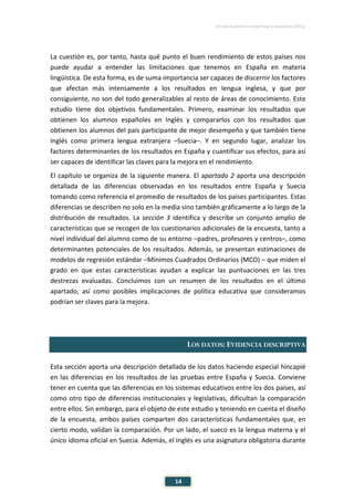 ESTUDIO EUROPEO DE COMPETENCIA LINGÜÍSTICA (EECL)
14
La cuestión es, por tanto, hasta qué punto el buen rendimiento de estos países nos
puede ayudar a entender las limitaciones que tenemos en España en materia
lingüística. De esta forma, es de suma importancia ser capaces de discernir los factores
que afectan más intensamente a los resultados en lengua inglesa, y que por
consiguiente, no son del todo generalizables al resto de áreas de conocimiento. Este
estudio tiene dos objetivos fundamentales. Primero, examinar los resultados que
obtienen los alumnos españoles en Inglés y compararlos con los resultados que
obtienen los alumnos del país participante de mejor desempeño y que también tiene
Inglés como primera lengua extranjera –Suecia–. Y en segundo lugar, analizar los
factores determinantes de los resultados en España y cuantificar sus efectos, para así
ser capaces de identificar las claves para la mejora en el rendimiento.
El capítulo se organiza de la siguiente manera. El apartado 2 aporta una descripción
detallada de las diferencias observadas en los resultados entre España y Suecia
tomando como referencia el promedio de resultados de los países participantes. Estas
diferencias se describen no solo en la media sino también gráficamente a lo largo de la
distribución de resultados. La sección 3 identifica y describe un conjunto amplio de
características que se recogen de los cuestionarios adicionales de la encuesta, tanto a
nivel individual del alumno como de su entorno –padres, profesores y centros–, como
determinantes potenciales de los resultados. Además, se presentan estimaciones de
modelos de regresión estándar –Mínimos Cuadrados Ordinarios (MCO) – que miden el
grado en que estas características ayudan a explicar las puntuaciones en las tres
destrezas evaluadas. Concluimos con un resumen de los resultados en el último
apartado, así como posibles implicaciones de política educativa que consideramos
podrían ser claves para la mejora.
LOS DATOS: EVIDENCIA DESCRIPTIVA
Esta sección aporta una descripción detallada de los datos haciendo especial hincapié
en las diferencias en los resultados de las pruebas entre España y Suecia. Conviene
tener en cuenta que las diferencias en los sistemas educativos entre los dos países, así
como otro tipo de diferencias institucionales y legislativas, dificultan la comparación
entre ellos. Sin embargo, para el objeto de este estudio y teniendo en cuenta el diseño
de la encuesta, ambos países comparten dos características fundamentales que, en
cierto modo, validan la comparación. Por un lado, el sueco es la lengua materna y el
único idioma oficial en Suecia. Además, el Inglés es una asignatura obligatoria durante
 