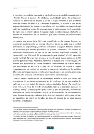 ESTUDIO EUROPEO DE COMPETENCIA LINGÜÍSTICA (EECL)
CAPÍTULO I
Capítulo
15
la enseñanza secundaria, y después se puede elegir una segunda lengua extranjera
–Alemán, Francés o Español–. No obstante, una limitación clara a la comparación
radica en las diferencias de difusión y uso de la lengua materna: si bien el idioma
sueco es hablado por entre 9 y 14 millones de personas, el español es una de las
lenguas más habladas del mundo, lo que afecta a las necesidades de aprendizaje del
Inglés de españoles y suecos. Sin embargo, dada la obligatoriedad en el aprendizaje
del Inglés para el colectivo objeto de nuestro estudio consideramos que este hecho no
debiera ser determinante en las diferencias que, como veremos, se observan entre
ambos países.
La muestra que proporciona ESLC esta estratificada en dos etapas. Primero, se
seleccionan aleatoriamente los centros educativos dentro de cada país o entidad
participante. En segundo lugar, dentro de cada centro se asignan de forma aleatoria
los estudiantes que tendrán que realizar las pruebas. Finalmente, cada alumno es
examinado aleatoriamente en dos de las tres destrezas lingüísticas evaluadas: (I)
comprensión oral (listening), (II) comprensión lectora (reading) y/o (III) expresión
escrita (writing). Para ser más precisos, la muestra para España consta de 1.734
alumnos pertenecientes a 78 centros. Asimismo, la muestra para Suecia incluye 1.579
alumnos que estudian en 60 centros diferentes. Seleccionamos los alumnos nativos
que representan el 89,19% y 92,68% de las muestras de España y Suecia
respectivamente para evitar un potencial problema de selección por las posibles
diferencias de lengua materna entre los alumnos extranjeros así como las diferencias
asociadas a las culturas y costumbres de los diferentes países de origen.
Como ya hemos adelantado en la introducción, España se sitúa por debajo del
promedio de las entidades participantes3
en los resultados de las tres pruebas de
Inglés y a su vez muy alejada del país con mejores resultados –Suecia–. Para confirmar
estos hechos, la Tabla 1.1 muestra el resultado medio y la desviación estándar en
listening, writing4
y reading para España, Suecia y para el promedio, así como las
diferencias de España con respecto a Suecia y a dicho promedio. Se han utilizado los
pesos de cada alumno para cada una de las destrezas lingüísticas a la hora de calcular
los estadísticos de interés de la tabla, así como el primero de los cinco valores
plausibles5
en cada caso.
3
Para calcular el promedio consideramos todos los alumnos nativos de cada una de las 13 entidades participantes que
evaluaron Inglés como primera lengua extranjera –alrededor de 18.800 alumnos.
4
La prueba en comprensión escrita engloba dos aspectos que se evalúan de manera independiente. En el análisis de
este capítulo utilizamos el resultado combinado de ambos -disponible en los datos.
5
Los valores plausibles son extraídos de la distribución posterior de habilidad de cada alumno, donde la información
previa se ajusta en base a la información del cuestionario para cada individuo utilizando una regresión. Más detalles en
el European Commission SurveyLang Technical Report.
 