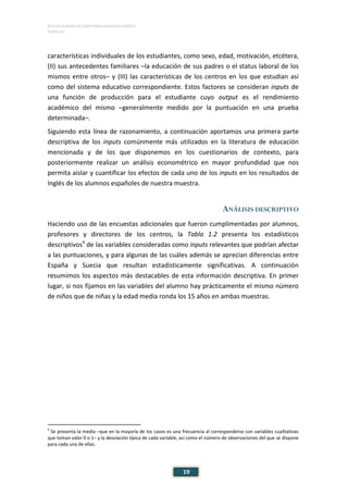 ESTUDIO EUROPEO DE COMPETENCIA LINGÜÍSTICA (EECL)
CAPÍTULO I
Capítulo
19
características individuales de los estudiantes, como sexo, edad, motivación, etcétera,
(II) sus antecedentes familiares –la educación de sus padres o el status laboral de los
mismos entre otros– y (III) las características de los centros en los que estudian así
como del sistema educativo correspondiente. Estos factores se consideran inputs de
una función de producción para el estudiante cuyo output es el rendimiento
académico del mismo –generalmente medido por la puntuación en una prueba
determinada–.
Siguiendo esta línea de razonamiento, a continuación aportamos una primera parte
descriptiva de los inputs comúnmente más utilizados en la literatura de educación
mencionada y de los que disponemos en los cuestionarios de contexto, para
posteriormente realizar un análisis econométrico en mayor profundidad que nos
permita aislar y cuantificar los efectos de cada uno de los inputs en los resultados de
Inglés de los alumnos españoles de nuestra muestra.
ANÁLISIS DESCRIPTIVO
Haciendo uso de las encuestas adicionales que fueron cumplimentadas por alumnos,
profesores y directores de los centros, la Tabla 1.2 presenta los estadísticos
descriptivos6
de las variables consideradas como inputs relevantes que podrían afectar
a las puntuaciones, y para algunas de las cuáles además se aprecian diferencias entre
España y Suecia que resultan estadísticamente significativas. A continuación
resumimos los aspectos más destacables de esta información descriptiva. En primer
lugar, si nos fijamos en las variables del alumno hay prácticamente el mismo número
de niños que de niñas y la edad media ronda los 15 años en ambas muestras.
6
Se presenta la media –que en la mayoría de los casos es una frecuencia al corresponderse con variables cualitativas
que toman valor 0 o 1– y la desviación típica de cada variable, así como el número de observaciones del que se dispone
para cada una de ellas.
 