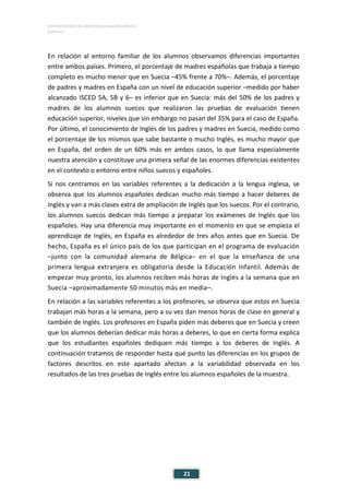 ESTUDIO EUROPEO DE COMPETENCIA LINGÜÍSTICA (EECL)
CAPÍTULO I
Capítulo
21
En relación al entorno familiar de los alumnos observamos diferencias importantes
entre ambos países. Primero, el porcentaje de madres españolas que trabaja a tiempo
completo es mucho menor que en Suecia –45% frente a 70%–. Además, el porcentaje
de padres y madres en España con un nivel de educación superior –medido por haber
alcanzado ISCED 5A, 5B y 6– es inferior que en Suecia: más del 50% de los padres y
madres de los alumnos suecos que realizaron las pruebas de evaluación tienen
educación superior, niveles que sin embargo no pasan del 35% para el caso de España.
Por último, el conocimiento de Inglés de los padres y madres en Suecia, medido como
el porcentaje de los mismos que sabe bastante o mucho Inglés, es mucho mayor que
en España, del orden de un 60% más en ambos casos, lo que llama especialmente
nuestra atención y constituye una primera señal de las enormes diferencias existentes
en el contexto o entorno entre niños suecos y españoles.
Si nos centramos en las variables referentes a la dedicación a la lengua inglesa, se
observa que los alumnos españoles dedican mucho más tiempo a hacer deberes de
Inglés y van a más clases extra de ampliación de Inglés que los suecos. Por el contrario,
los alumnos suecos dedican más tiempo a preparar los exámenes de Inglés que los
españoles. Hay una diferencia muy importante en el momento en que se empieza el
aprendizaje de Inglés, en España es alrededor de tres años antes que en Suecia. De
hecho, España es el único país de los que participan en el programa de evaluación
–junto con la comunidad alemana de Bélgica– en el que la enseñanza de una
primera lengua extranjera es obligatoria desde la Educación Infantil. Además de
empezar muy pronto, los alumnos reciben más horas de Inglés a la semana que en
Suecia –aproximadamente 50 minutos más en media–.
En relación a las variables referentes a los profesores, se observa que estos en Suecia
trabajan más horas a la semana, pero a su vez dan menos horas de clase en general y
también de Inglés. Los profesores en España piden más deberes que en Suecia y creen
que los alumnos deberían dedicar más horas a deberes, lo que en cierta forma explica
que los estudiantes españoles dediquen más tiempo a los deberes de Inglés. A
continuación tratamos de responder hasta qué punto las diferencias en los grupos de
factores descritos en este apartado afectan a la variabilidad observada en los
resultados de las tres pruebas de Inglés entre los alumnos españoles de la muestra.
 