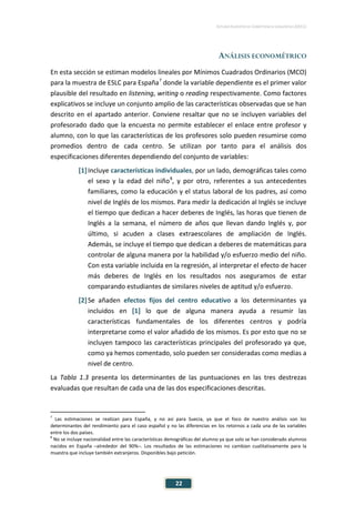 ESTUDIO EUROPEO DE COMPETENCIA LINGÜÍSTICA (EECL)
22
ANÁLISIS ECONOMÉTRICO
En esta sección se estiman modelos lineales por Mínimos Cuadrados Ordinarios (MCO)
para la muestra de ESLC para España7
donde la variable dependiente es el primer valor
plausible del resultado en listening, writing o reading respectivamente. Como factores
explicativos se incluye un conjunto amplio de las características observadas que se han
descrito en el apartado anterior. Conviene resaltar que no se incluyen variables del
profesorado dado que la encuesta no permite establecer el enlace entre profesor y
alumno, con lo que las características de los profesores solo pueden resumirse como
promedios dentro de cada centro. Se utilizan por tanto para el análisis dos
especificaciones diferentes dependiendo del conjunto de variables:
[1]Incluye características individuales, por un lado, demográficas tales como
el sexo y la edad del niño8
, y por otro, referentes a sus antecedentes
familiares, como la educación y el status laboral de los padres, así como
nivel de Inglés de los mismos. Para medir la dedicación al Inglés se incluye
el tiempo que dedican a hacer deberes de Inglés, las horas que tienen de
Inglés a la semana, el número de años que llevan dando Inglés y, por
último, si acuden a clases extraescolares de ampliación de Inglés.
Además, se incluye el tiempo que dedican a deberes de matemáticas para
controlar de alguna manera por la habilidad y/o esfuerzo medio del niño.
Con esta variable incluida en la regresión, al interpretar el efecto de hacer
más deberes de Inglés en los resultados nos aseguramos de estar
comparando estudiantes de similares niveles de aptitud y/o esfuerzo.
[2]Se añaden efectos fijos del centro educativo a los determinantes ya
incluidos en [1] lo que de alguna manera ayuda a resumir las
características fundamentales de los diferentes centros y podría
interpretarse como el valor añadido de los mismos. Es por esto que no se
incluyen tampoco las características principales del profesorado ya que,
como ya hemos comentado, solo pueden ser consideradas como medias a
nivel de centro.
La Tabla 1.3 presenta los determinantes de las puntuaciones en las tres destrezas
evaluadas que resultan de cada una de las dos especificaciones descritas.
7
Las estimaciones se realizan para España, y no así para Suecia, ya que el foco de nuestro análisis son los
determinantes del rendimiento para el caso español y no las diferencias en los retornos a cada una de las variables
entre los dos países.
8
No se incluye nacionalidad entre las características demográficas del alumno ya que solo se han considerado alumnos
nacidos en España –alrededor del 90%–. Los resultados de las estimaciones no cambian cualitativamente para la
muestra que incluye también extranjeros. Disponibles bajo petición.
 