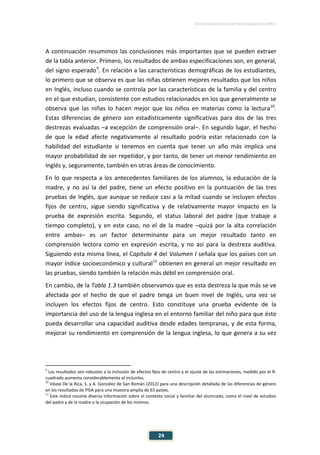 ESTUDIO EUROPEO DE COMPETENCIA LINGÜÍSTICA (EECL)
24
A continuación resumimos las conclusiones más importantes que se pueden extraer
de la tabla anterior. Primero, los resultados de ambas especificaciones son, en general,
del signo esperado9
. En relación a las características demográficas de los estudiantes,
lo primero que se observa es que las niñas obtienen mejores resultados que los niños
en Inglés, incluso cuando se controla por las características de la familia y del centro
en el que estudian, consistente con estudios relacionados en los que generalmente se
observa que las niñas lo hacen mejor que los niños en materias como la lectura10
.
Estas diferencias de género son estadísticamente significativas para dos de las tres
destrezas evaluadas –a excepción de comprensión oral–. En segundo lugar, el hecho
de que la edad afecte negativamente al resultado podría estar relacionado con la
habilidad del estudiante si tenemos en cuenta que tener un año más implica una
mayor probabilidad de ser repetidor, y por tanto, de tener un menor rendimiento en
Inglés y, seguramente, también en otras áreas de conocimiento.
En lo que respecta a los antecedentes familiares de los alumnos, la educación de la
madre, y no así la del padre, tiene un efecto positivo en la puntuación de las tres
pruebas de Inglés, que aunque se reduce casi a la mitad cuando se incluyen efectos
fijos de centro, sigue siendo significativa y de relativamente mayor impacto en la
prueba de expresión escrita. Segundo, el status laboral del padre (que trabaje a
tiempo completo), y en este caso, no el de la madre –quizá por la alta correlación
entre ambas– es un factor determinante para un mejor resultado tanto en
comprensión lectora como en expresión escrita, y no así para la destreza auditiva.
Siguiendo esta misma línea, el Capítulo 4 del Volumen I señala que los países con un
mayor índice socioeconómico y cultural11
obtienen en general un mejor resultado en
las pruebas, siendo también la relación más débil en comprensión oral.
En cambio, de la Tabla 1.3 también observamos que es esta destreza la que más se ve
afectada por el hecho de que el padre tenga un buen nivel de Inglés, una vez se
incluyen los efectos fijos de centro. Esto constituye una prueba evidente de la
importancia del uso de la lengua inglesa en el entorno familiar del niño para que éste
pueda desarrollar una capacidad auditiva desde edades tempranas, y de esta forma,
mejorar su rendimiento en comprensión de la lengua inglesa, lo que genera a su vez
9
Los resultados son robustos a la inclusión de efectos fijos de centro y el ajuste de las estimaciones, medido por el R-
cuadrado aumenta considerablemente al incluirlos.
10
Véase De la Rica, S. y A. González de San Román (2012) para una descripción detallada de las diferencias de género
en los resultados de PISA para una muestra amplia de 63 países.
11
Este índice resume diversa información sobre el contexto social y familiar del alumnado, como el nivel de estudios
del padre y de la madre o la ocupación de los mismos.
 