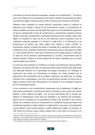 ESTUDIO EUROPEO DE COMPETENCIA LINGÜÍSTICA (EECL)
CAPÍTULO I
Capítulo
25
una mejora en las otras destrezas evaluadas –aunque no tan significativa–12
. De hecho,
esta es una diferencia muy importante entre Suecia y España: el porcentaje de padres
que sabe bien Inglés en Suecia alcanza el 78%, mientras que en España es del 20,4%.
Podemos afinar mediante un simple ejercicio cuantitativo cuánto se reduciría la
diferencia entre España y Suecia en las puntuaciones medias si la proporción de
padres españoles con buen nivel de Inglés fuera igual a la correspondiente proporción
en Suecia, manteniendo el resto de características y rendimientos constantes (ceteris
paribus). Para ello, computamos la contribución absoluta de esta variable –padre sabe
Inglés– al resultado en cada una de las tres destrezas, como el producto entre el
coeficiente estimado asociado a la misma en cada caso13
y la diferencia en las
proporciones de padres que saben Inglés entre España y Suecia (-0,578). La
contribución relativa se obtiene de dividir el resultado de la operación anterior entre
la diferencia en los resultados medios entre ambos países que se reportaba en la Tabla
1.1. Este sencillo ejercicio revela que las diferencias entre ambos países se reducirían
en cada una de las destrezas aproximadamente en un 8% si, manteniendo todo lo
demás constante, hubiera la misma proporción de padres españoles que con buen
nivel de Inglés que en Suecia.
Es cierto que este resultado no contiene en sí mismo una implicación clara de política
educativa, más allá de reconocer la importancia del contexto familiar para desarrollar
una adecuada destreza en el aprendizaje de lenguas extranjeras. Sin embargo, es
importante que desde las instituciones se abogue de modo decidido por la
importancia del conocimiento de las lenguas extranjeras, de modo que se consiga
fomentar hoy su aprendizaje y uso entre las generaciones actuales, de forma que el
Inglés estuviera mucho más interiorizado en las familias y en la sociedad en general
por las nuevas generaciones.
Si nos centramos en las características relacionadas con la dedicación al Inglés por
parte de los estudiantes, lo primero que llama la atención es que cuanto más tiempo
dedican a hacer deberes de Inglés –una vez que controlamos por el tiempo que
dedican en Matemáticas como proxy de habilidad o de esfuerzo del estudiante–
peores son los resultados en las puntuaciones medias. Este resultado sí que merece
siquiera una reflexión, más aun si comparamos la cantidad de tiempo que dedican los
estudiantes españoles a realizar deberes en Inglés frente a los suecos. Los estudiantes
suecos dedican mucho menos tiempo a realizar deberes de Inglés, en concreto, un
13% menos de alumnos suecos reporta dedicar dos o más horas a la semana a los
12
Véase el informe de José Manuel Vez et al. en el presente volumen para un análisis más detallado de los efectos de la
exposición y el uso ambiental de la lengua extranjera en contextos no formales. Este estudio también encuentra un
mayor efecto del contexto en comprensión oral o auditiva.
13
Los coeficientes que utilizamos son los que provienen de la especificación [2] de la Tabla 1.3.
 