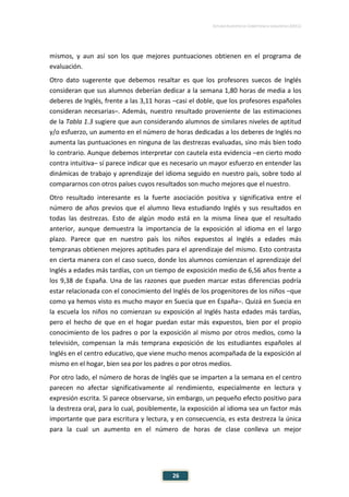 ESTUDIO EUROPEO DE COMPETENCIA LINGÜÍSTICA (EECL)
26
mismos, y aun así son los que mejores puntuaciones obtienen en el programa de
evaluación.
Otro dato sugerente que debemos resaltar es que los profesores suecos de Inglés
consideran que sus alumnos deberían dedicar a la semana 1,80 horas de media a los
deberes de Inglés, frente a las 3,11 horas –casi el doble, que los profesores españoles
consideran necesarias–. Además, nuestro resultado proveniente de las estimaciones
de la Tabla 1.3 sugiere que aun considerando alumnos de similares niveles de aptitud
y/o esfuerzo, un aumento en el número de horas dedicadas a los deberes de Inglés no
aumenta las puntuaciones en ninguna de las destrezas evaluadas, sino más bien todo
lo contrario. Aunque debemos interpretar con cautela esta evidencia –en cierto modo
contra intuitiva– sí parece indicar que es necesario un mayor esfuerzo en entender las
dinámicas de trabajo y aprendizaje del idioma seguido en nuestro país, sobre todo al
compararnos con otros países cuyos resultados son mucho mejores que el nuestro.
Otro resultado interesante es la fuerte asociación positiva y significativa entre el
número de años previos que el alumno lleva estudiando Inglés y sus resultados en
todas las destrezas. Esto de algún modo está en la misma línea que el resultado
anterior, aunque demuestra la importancia de la exposición al idioma en el largo
plazo. Parece que en nuestro país los niños expuestos al Inglés a edades más
tempranas obtienen mejores aptitudes para el aprendizaje del mismo. Esto contrasta
en cierta manera con el caso sueco, donde los alumnos comienzan el aprendizaje del
Inglés a edades más tardías, con un tiempo de exposición medio de 6,56 años frente a
los 9,38 de España. Una de las razones que pueden marcar estas diferencias podría
estar relacionada con el conocimiento del Inglés de los progenitores de los niños –que
como ya hemos visto es mucho mayor en Suecia que en España–. Quizá en Suecia en
la escuela los niños no comienzan su exposición al Inglés hasta edades más tardías,
pero el hecho de que en el hogar puedan estar más expuestos, bien por el propio
conocimiento de los padres o por la exposición al mismo por otros medios, como la
televisión, compensan la más temprana exposición de los estudiantes españoles al
Inglés en el centro educativo, que viene mucho menos acompañada de la exposición al
mismo en el hogar, bien sea por los padres o por otros medios.
Por otro lado, el número de horas de Inglés que se imparten a la semana en el centro
parecen no afectar significativamente al rendimiento, especialmente en lectura y
expresión escrita. Si parece observarse, sin embargo, un pequeño efecto positivo para
la destreza oral, para lo cual, posiblemente, la exposición al idioma sea un factor más
importante que para escritura y lectura, y en consecuencia, es esta destreza la única
para la cual un aumento en el número de horas de clase conlleva un mejor
 