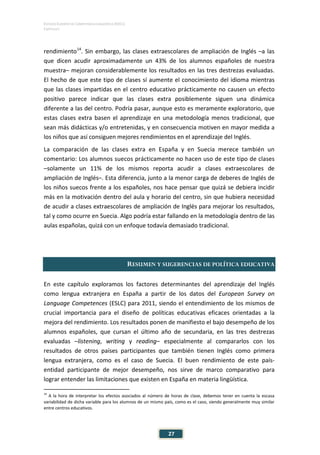 ESTUDIO EUROPEO DE COMPETENCIA LINGÜÍSTICA (EECL)
CAPÍTULO I
Capítulo
27
rendimiento14
. Sin embargo, las clases extraescolares de ampliación de Inglés –a las
que dicen acudir aproximadamente un 43% de los alumnos españoles de nuestra
muestra– mejoran considerablemente los resultados en las tres destrezas evaluadas.
El hecho de que este tipo de clases sí aumente el conocimiento del idioma mientras
que las clases impartidas en el centro educativo prácticamente no causen un efecto
positivo parece indicar que las clases extra posiblemente siguen una dinámica
diferente a las del centro. Podría pasar, aunque esto es meramente exploratorio, que
estas clases extra basen el aprendizaje en una metodología menos tradicional, que
sean más didácticas y/o entretenidas, y en consecuencia motiven en mayor medida a
los niños que así consiguen mejores rendimientos en el aprendizaje del Inglés.
La comparación de las clases extra en España y en Suecia merece también un
comentario: Los alumnos suecos prácticamente no hacen uso de este tipo de clases
–solamente un 11% de los mismos reporta acudir a clases extraescolares de
ampliación de Inglés–. Esta diferencia, junto a la menor carga de deberes de Inglés de
los niños suecos frente a los españoles, nos hace pensar que quizá se debiera incidir
más en la motivación dentro del aula y horario del centro, sin que hubiera necesidad
de acudir a clases extraescolares de ampliación de Inglés para mejorar los resultados,
tal y como ocurre en Suecia. Algo podría estar fallando en la metodología dentro de las
aulas españolas, quizá con un enfoque todavía demasiado tradicional.
RESUMEN Y SUGERENCIAS DE POLÍTICA EDUCATIVA
En este capítulo exploramos los factores determinantes del aprendizaje del Inglés
como lengua extranjera en España a partir de los datos del European Survey on
Language Competences (ESLC) para 2011, siendo el entendimiento de los mismos de
crucial importancia para el diseño de políticas educativas eficaces orientadas a la
mejora del rendimiento. Los resultados ponen de manifiesto el bajo desempeño de los
alumnos españoles, que cursan el último año de secundaria, en las tres destrezas
evaluadas –listening, writing y reading– especialmente al compararlos con los
resultados de otros países participantes que también tienen Inglés como primera
lengua extranjera, como es el caso de Suecia. El buen rendimiento de este país-
entidad participante de mejor desempeño, nos sirve de marco comparativo para
lograr entender las limitaciones que existen en España en materia lingüística.
14
A la hora de interpretar los efectos asociados al número de horas de clase, debemos tener en cuenta la escasa
variabilidad de dicha variable para los alumnos de un mismo país, como es el caso, siendo generalmente muy similar
entre centros educativos.
 