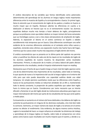ESTUDIO EUROPEO DE COMPETENCIA LINGÜÍSTICA (EECL)
28
El análisis descriptivo de las variables que hemos identificado como potenciales
determinantes del aprendizaje de los alumnos en lengua inglesa revela importantes
diferencias entre la muestra de España y la correspondiente a Suecia. En primer lugar,
llama la atención que el conocimiento de Inglés de los padres y madres en Suecia es
mucho mayor que en España. Destacan además las diferencias en cuanto a la
dedicación al idioma en horario que no es el estrictamente escolar: los alumnos
españoles dedican mucho más tiempo a hacer deberes de Inglés, principalmente
porque sus profesores creen que deben dedicar un mayor número de horas semanales
que sus homólogos suecos y van a más clases extraescolares de ampliación de Inglés.
Además, la exposición al idioma en el centro comienza en España a edades
sensiblemente más tempranas que en Suecia. Estas diferencias constituyen una señal
evidente de las enormes diferencias existentes en el contexto entre niños suecos y
españoles, teniendo estos últimos una exposición mucho más fuerte fuera del hogar,
mientras que los suecos están mucho más expuestos al Inglés dentro del mismo.
El análisis econométrico que se presenta en la última parte del capítulo nos permita
aislar y cuantificar los efectos de cada uno de los inputs en los resultados de Inglés de
los alumnos españoles de nuestra muestra. Se desprenden varios resultados
interesantes. Primero, la educación de la madre y el status laboral del padre afectan
positivamente a los resultados, siendo el impacto relativamente mayor en reading.
Destacamos que el hecho de que el padre tenga un buen nivel de Inglés aparece como
uno de los determinantes más importantes de los resultados, sobre todo en listening,
lo que apunta de nuevo a la importancia del uso de la lengua inglesa en el entorno del
niño para que este pueda desarrollar una capacidad auditiva desde una edad
temprana. Un simple ejercicio cuantitativo revela que las diferencias entre España y
Suecia en las puntuaciones medias se reducirían alrededor de un 8% si, manteniendo
todo lo demás constante, la proporción de padres españoles que saben bien Inglés
fuera la misma que en Suecia. Consideramos por tanto necesario que se intente
difundir y fomentar el uso del Inglés desde las instituciones educativas para lograr una
mayor internalización del mismo por parte de los estudiantes de hoy que serán padres
a medio plazo.
Curiosamente un aumento en el número de horas dedicadas a los deberes de Inglés no
aumenta las puntuaciones en ninguna de las destrezas evaluadas, sino más bien todo
lo contrario. Asimismo, un mayor número de clases de Inglés a la semana en el centro
parece no afectar al rendimiento. Esta evidencia, de alguna manera contra intuitiva,
sugiere la necesidad de hacer un mayor esfuerzo en entender las dinámicas de trabajo
y aprendizaje de la lengua inglesa en España, sobre todo al compararnos con otros
países como Suecia cuyos resultados son mucho mejores que el nuestro, y donde a su
 