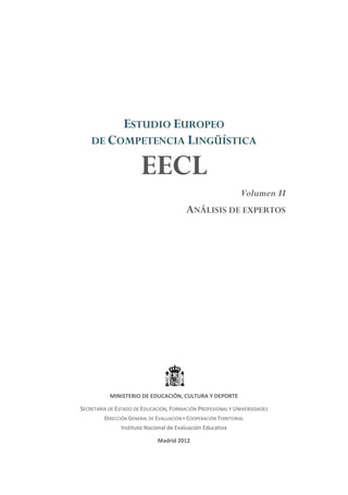 ESTUDIO EUROPEO
DE COMPETENCIA LINGÜÍSTICA
EECL
Volumen II
ANÁLISIS DE EXPERTOS
MINISTERIO DE EDUCACIÓN, CULTURA Y DEPORTE
SECRETARÍA DE ESTADO DE EDUCACIÓN, FORMACIÓN PROFESIONAL Y UNIVERSIDADES
DIRECCIÓN GENERAL DE EVALUACIÓN Y COOPERACIÓN TERRITORIAL
Instituto Nacional de Evaluación Educativa
Madrid 2012
 
