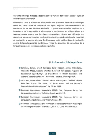 ESTUDIO EUROPEO DE COMPETENCIA LINGÜÍSTICA (EECL)
CAPÍTULO I
Capítulo
29
vez tanto el tiempo dedicado a deberes como el número de horas de clase de Inglés en
el centro es mucho menor.
Finalmente, tanto el número de años previos que el alumno lleva estudiando Inglés
como las clases extra de ampliación de Inglés mejoran considerablemente los
resultados en las tres destrezas evaluadas. El primer efecto vuelve a evidenciar la
importancia de la exposición al idioma para el rendimiento en el largo plazo, y el
segundo parece sugerir que las clases extraescolares tienen algo diferente con
respecto a las que se imparten en el centro educativo, quizá metodología, capacidad
de motivación al alumno, etcétera. Se debiera por tanto incidir más en la motivación
dentro de las aulas pasando también por revisar las dinámicas de aprendizaje de la
lengua inglesa en los centros educativos españoles.
 Referencias bibliográficas
 Coleman, James, Ernest Campbel, Carol Hobson, James McPartland,
Alexander Mood, Frederic Weinfeld & Robert York (1966). “Equality of
Educational Opportunity”. US Department of Health Education and
Welfare, National Centre for Educational Statistics, Washington DC.
 De la Rica, Sara & Ainara González de San Román (2012). “Gender Gaps in
PISA Test Scores: The impact of Social Norms and the Mother’s
Transmission of Role Attitudes”. IZA DP No. 6338.
 European Commission SurveyLang (2012) First European Survey on
Language Competences: Technical Report, Version 2.0.
 European Commission SurveyLang (2012) First European Survey on
Language Competences: Final Report, Version 2.0.
 Heckman, James (2006). “Skill formation and the economics of investing in
disadvantaged children”. Science 312, no. 5782 (June 30): 1900-1902.
 