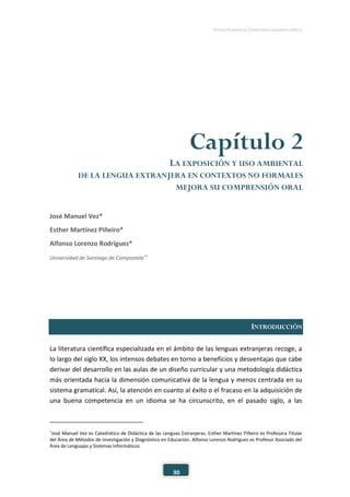 ESTUDIO EUROPEO DE COMPETENCIA LINGÜÍSTICA (EECL)
30
Capítulo 2
LA EXPOSICIÓN Y USO AMBIENTAL
DE LA LENGUA EXTRANJERA EN CONTEXTOS NO FORMALES
MEJORA SU COMPRENSIÓN ORAL
José Manuel Vez*
Esther Martínez Piñeiro*
Alfonso Lorenzo Rodríguez*
Universidad de Santiago de Compostela∗
INTRODUCCIÓN
La literatura científica especializada en el ámbito de las lenguas extranjeras recoge, a
lo largo del siglo XX, los intensos debates en torno a beneficios y desventajas que cabe
derivar del desarrollo en las aulas de un diseño curricular y una metodología didáctica
más orientada hacia la dimensión comunicativa de la lengua y menos centrada en su
sistema gramatical. Así, la atención en cuanto al éxito o el fracaso en la adquisición de
una buena competencia en un idioma se ha circunscrito, en el pasado siglo, a las
∗
José Manuel Vez es Catedrático de Didáctica de las Lenguas Extranjeras. Esther Martínez Piñeiro es Profesora Titular
del Área de Métodos de Investigación y Diagnóstico en Educación. Alfonso Lorenzo Rodríguez es Profesor Asociado del
Área de Lenguajes y Sistemas Informáticos.
 