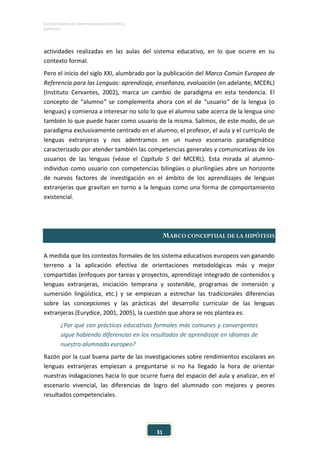 ESTUDIO EUROPEO DE COMPETENCIA LINGÜÍSTICA (EECL)
CAPÍTULO II
31
actividades realizadas en las aulas del sistema educativo, en lo que ocurre en su
contexto formal.
Pero el inicio del siglo XXI, alumbrado por la publicación del Marco Común Europeo de
Referencia para las Lenguas: aprendizaje, enseñanza, evaluación (en adelante, MCERL)
(Instituto Cervantes, 2002), marca un cambio de paradigma en esta tendencia. El
concepto de “alumno” se complementa ahora con el de “usuario” de la lengua (o
lenguas) y comienza a interesar no solo lo que el alumno sabe acerca de la lengua sino
también lo que puede hacer como usuario de la misma. Salimos, de este modo, de un
paradigma exclusivamente centrado en el alumno, el profesor, el aula y el currículo de
lenguas extranjeras y nos adentramos en un nuevo escenario paradigmático
caracterizado por atender también las competencias generales y comunicativas de los
usuarios de las lenguas (véase el Capítulo 5 del MCERL). Esta mirada al alumno-
individuo como usuario con competencias bilingües o plurilingües abre un horizonte
de nuevos factores de investigación en el ámbito de los aprendizajes de lenguas
extranjeras que gravitan en torno a la lenguas como una forma de comportamiento
existencial.
MARCO CONCEPTUAL DE LA HIPÓTESIS
A medida que los contextos formales de los sistema educativos europeos van ganando
terreno a la aplicación efectiva de orientaciones metodológicas más y mejor
compartidas (enfoques por tareas y proyectos, aprendizaje integrado de contenidos y
lenguas extranjeras, iniciación temprana y sostenible, programas de inmersión y
sumersión lingüística, etc.) y se empiezan a estrechar las tradicionales diferencias
sobre las concepciones y las prácticas del desarrollo curricular de las lenguas
extranjeras (Eurydice, 2001, 2005), la cuestión que ahora se nos plantea es:
¿Por qué con prácticas educativas formales más comunes y convergentes
sigue habiendo diferencias en los resultados de aprendizaje en idiomas de
nuestro alumnado europeo?
Razón por la cual buena parte de las investigaciones sobre rendimientos escolares en
lenguas extranjeras empiezan a preguntarse si no ha llegado la hora de orientar
nuestras indagaciones hacia lo que ocurre fuera del espacio del aula y analizar, en el
escenario vivencial, las diferencias de logro del alumnado con mejores y peores
resultados competenciales.
 