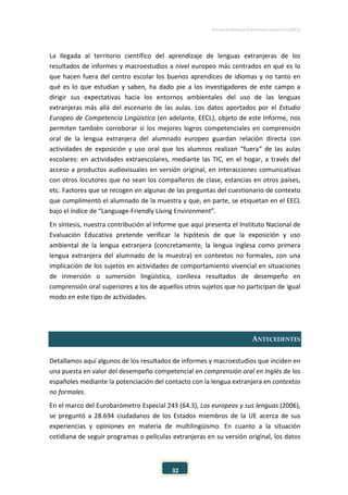 ESTUDIO EUROPEO DE COMPETENCIA LINGÜÍSTICA (EECL)
32
La llegada al territorio científico del aprendizaje de lenguas extranjeras de los
resultados de informes y macroestudios a nivel europeo más centrados en qué es lo
que hacen fuera del centro escolar los buenos aprendices de idiomas y no tanto en
qué es lo que estudian y saben, ha dado pie a los investigadores de este campo a
dirigir sus expectativas hacia los entornos ambientales del uso de las lenguas
extranjeras más allá del escenario de las aulas. Los datos aportados por el Estudio
Europeo de Competencia Lingüística (en adelante, EECL), objeto de este Informe, nos
permiten también corroborar si los mejores logros competenciales en comprensión
oral de la lengua extranjera del alumnado europeo guardan relación directa con
actividades de exposición y uso oral que los alumnos realizan “fuera” de las aulas
escolares: en actividades extraescolares, mediante las TIC, en el hogar, a través del
acceso a productos audiovisuales en versión original, en interacciones comunicativas
con otros locutores que no sean los compañeros de clase, estancias en otros países,
etc. Factores que se recogen en algunas de las preguntas del cuestionario de contexto
que cumplimentó el alumnado de la muestra y que, en parte, se etiquetan en el EECL
bajo el índice de “Language-Friendly Living Environment”.
En síntesis, nuestra contribución al Informe que aquí presenta el Instituto Nacional de
Evaluación Educativa pretende verificar la hipótesis de que la exposición y uso
ambiental de la lengua extranjera (concretamente, la lengua inglesa como primera
lengua extranjera del alumnado de la muestra) en contextos no formales, con una
implicación de los sujetos en actividades de comportamiento vivencial en situaciones
de inmersión o sumersión lingüística, conlleva resultados de desempeño en
comprensión oral superiores a los de aquellos otros sujetos que no participan de igual
modo en este tipo de actividades.
ANTECEDENTES
Detallamos aquí algunos de los resultados de informes y macroestudios que inciden en
una puesta en valor del desempeño competencial en comprensión oral en Inglés de los
españoles mediante la potenciación del contacto con la lengua extranjera en contextos
no formales.
En el marco del Eurobarómetro Especial 243 (64.3), Los europeos y sus lenguas (2006),
se preguntó a 28.694 ciudadanos de los Estados miembros de la UE acerca de sus
experiencias y opiniones en materia de multilingüismo. En cuanto a la situación
cotidiana de seguir programas o películas extranjeras en su versión original, los datos
 
