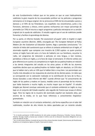 ESTUDIO EUROPEO DE COMPETENCIA LINGÜÍSTICA (EECL)
CAPÍTULO II
33
de este Eurobarómetro indican que en los países en que se usan habitualmente
subtítulos la gran mayoría de los encuestados prefiere ver las películas y programas
extranjeros en la lengua original. Así se pronuncia el 94% de los encuestados suecos y
daneses y el 93% de los finlandeses. Los españoles nos encontramos, junto a los
franceses, alemanes y checos, entre quienes rechazamos con mayor porcentaje de
promedio (un 73%) el recurso a seguir programas y películas extranjeras en su versión
original con la ayuda de subtítulos. El estudio sugiere que el uso de subtítulos puede
fomentar y facilitar el aprendizaje de idiomas.
Por su parte, el informe titulado The assessment of pupils’ skills in English in eight
European countries (Bonnet, 2003), encargado por The European Network of Policy
Makers for the Evaluation of Education System, llega a parecidas conclusiones.1
En
relación al índice del cuestionario que se refiere al contacto ambiental con el Inglés, el
alumnado español -que compone una muestra de 2.950 sujetos- es quien practica
menos el Inglés fuera del aula a la hora de hablarlo con sus familiares, escuchar la
radio, ver programas de televisión o películas en esta lengua, o leer revistas,
periódicos o libros en Inglés, y a la hora de viajar al extranjero. El informe señala una
gran diferencia en cuanto a la competencia en Inglés de sus padres/madres en relación
a los demás integrantes del estudio en los otros países: el 49% de los alumnos
españoles declara que sus padres/madres no hablan Inglés en absoluto, un 21% dice
que lo hablan mal y solo un 13% que lo hablan bien o muy bien. Los porcentajes son
mucho más elevados en las respuestas de alumnos de los demás países. Un dato que
se corresponde con la valoración realizada en la contribución de Sara de la Rica y
Ainara González a este Informe del INEE2
cuando afirman que “el conocimiento de
Inglés de los padres y madres en Suecia, medido como el porcentaje de los mismos
que habla bastante o mucho Inglés, es mucho mayor que en España”. El estudio
dirigido por Bonnet concluye valorando que el contexto ambiental en Inglés es muy
bajo en el conjunto del Estado español, solo seguido de Francia que ocupa el último
lugar. Pero los logros de la muestra del alumnado español son bastante altos, por
encima de la media, en lo que hace referencia a conocimientos lingüístico-
gramaticales.
También en relación con el contacto ambiental, y de forma específica con el valor del
subtitulado, resultan de alto interés los datos aportados por un reciente estudio
1
En el estudio participaron 12.000 estudiantes de ocho países europeos (Dinamarca, Finlandia, Francia, Alemania,
Holanda, Noruega, España y Suecia) que cursaban el último curso de la Educación Secundaria Obligatoria con una
media de edad de 16 años.
2
Ver, en este mismo Informe, el estudio de Sara de la Rica y Ainara González titulado: Determinantes del Rendimiento
Académico en Competencia Inglesa en España. Claves para la mejora.
 