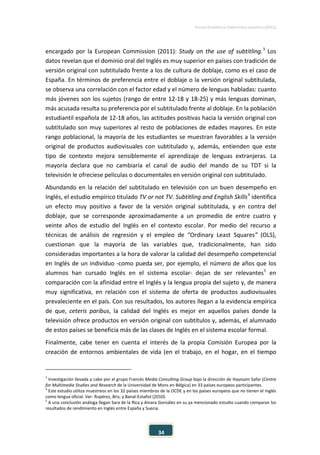 ESTUDIO EUROPEO DE COMPETENCIA LINGÜÍSTICA (EECL)
34
encargado por la European Commission (2011): Study on the use of subtitling.3
Los
datos revelan que el dominio oral del Inglés es muy superior en países con tradición de
versión original con subtitulado frente a los de cultura de doblaje, como es el caso de
España. En términos de preferencia entre el doblaje o la versión original subtitulada,
se observa una correlación con el factor edad y el número de lenguas habladas: cuanto
más jóvenes son los sujetos (rango de entre 12-18 y 18-25) y más lenguas dominan,
más acusada resulta su preferencia por el subtitulado frente al doblaje. En la población
estudiantil española de 12-18 años, las actitudes positivas hacia la versión original con
subtitulado son muy superiores al resto de poblaciones de edades mayores. En este
rango poblacional, la mayoría de los estudiantes se muestran favorables a la versión
original de productos audiovisuales con subtitulado y, además, entienden que este
tipo de contexto mejora sensiblemente el aprendizaje de lenguas extranjeras. La
mayoría declara que no cambiaría el canal de audio del mando de su TDT si la
televisión le ofreciese películas o documentales en versión original con subtitulado.
Abundando en la relación del subtitulado en televisión con un buen desempeño en
Inglés, el estudio empírico titulado TV or not TV. Subtitling and English Skills4
identifica
un efecto muy positivo a favor de la versión original subtitulada, y en contra del
doblaje, que se corresponde aproximadamente a un promedio de entre cuatro y
veinte años de estudio del Inglés en el contexto escolar. Por medio del recurso a
técnicas de análisis de regresión y el empleo de “Ordinary Least Squares” (OLS),
cuestionan que la mayoría de las variables que, tradicionalmente, han sido
consideradas importantes a la hora de valorar la calidad del desempeño competencial
en Inglés de un individuo -como pueda ser, por ejemplo, el número de años que los
alumnos han cursado Inglés en el sistema escolar- dejan de ser relevantes5
en
comparación con la afinidad entre el Inglés y la lengua propia del sujeto y, de manera
muy significativa, en relación con el sistema de oferta de productos audiovisuales
prevaleciente en el país. Con sus resultados, los autores llegan a la evidencia empírica
de que, ceteris paribus, la calidad del Inglés es mejor en aquellos países donde la
televisión ofrece productos en versión original con subtítulos y, además, el alumnado
de estos países se beneficia más de las clases de Inglés en el sistema escolar formal.
Finalmente, cabe tener en cuenta el interés de la propia Comisión Europea por la
creación de entornos ambientales de vida (en el trabajo, en el hogar, en el tiempo
3
Investigación llevada a cabo por el grupo Francés Media Consulting Group bajo la dirección de Hayssam Safar (Centre
for Multimedia Studies and Research de la Universidad de Mons en Bélgica) en 33 países europeos participantes.
4
Este estudio utiliza muestreos en los 32 países miembros de la OCDE y en los países europeos que no tienen el Inglés
como lengua oficial. Ver: Rupérez, Bris, y Banal-Estañol (2010).
5
A una conclusión análoga llegan Sara de la Rica y Ainara González en su ya mencionado estudio cuando comparan los
resultados de rendimiento en Inglés entre España y Suecia.
 
