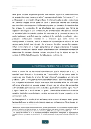 ESTUDIO EUROPEO DE COMPETENCIA LINGÜÍSTICA (EECL)
CAPÍTULO II
35
libre…) que resulten acogedores para las interacciones lingüísticas entre ciudadanos
de lenguas diferentes: los denominados “Language-Friendly Living Environments”.6
Las
políticas sobre la promoción del aprendizaje de idiomas llevadas a cabo a instancia de
la Comisión Europea buscan poner en valor la exposición informal del alumnado
europeo al contacto directo con hablantes nativos en sus contextos de uso natural de
las lenguas. Y, conscientes de las dificultades para generalizar esta forma de
exposición a la lengua en usos contextuales, los promotores de estas políticas orientan
su atención hacia los grandes medios de comunicación y consumo de productos
audiovisuales con un énfasis especial en el uso de los subtítulos en películas y otros
productos audiovisuales ofrecidos en la televisión que, como indican las
investigaciones ya aludidas, ayudan a mejorar los aprendizajes de idiomas. En este
sentido, cabe deducir que Internet y los programas de ocio y tiempo libre pueden
influir positivamente en la mejora competencial en lenguas extranjeras de nuestro
alumnado habida cuenta de que no solo ofrecen exposición y fortalecen la dimensión
pragmática del contexto, sino que también permiten el uso del idioma a través del
empleo de MSN, chats, blogs, vídeo llamadas, juegos en línea, etc.
DATOS BÁSICOS APUNTADOS POR EL INFORME DEL EECL
Como es sabido, de los tres niveles competenciales que se afrontan en el EECL, la
oralidad queda limitada a la actividad de “comprensión” al no formar parte del
encargo de este Estudio las pruebas de “expresión oral”, relegadas a un momento
posterior.7
Como se refleja en los resultados concernientes a los niveles de logro en las
tres competencias medidas, existen diferencias muy marcadas entre los que hacen
referencia a la primera y segunda lengua extranjera de los sujetos. La comparativa
entre entidades participantes evidencia también que la diferencia entre logros “altos”
y logros “bajos” en la escala del MCERL guarda una estrecha relación con el tipo de
actividad lingüístico-comunicativa en cuestión (comprensión lectora, expresión escrita,
comprensión oral).
De forma general, el análisis de los resultados de las pruebas de lengua revela que en
la segunda lengua se obtienen niveles más bajos que en la primera. Sin embargo, los
6
Referido a la construcción de ambientes lingüísticos ‘amables’ donde puedan escucharse y verse diferentes lenguas,
donde los hablantes de todas las lenguas se sientan bienvenidos y se propicien contextos y situaciones donde se
fomenten los aprendizajes lingüísticos (European Commission, 2003: 12; European Commission, 2008: 18).
7
Así lo puso de manifiesto en su día la Comisión Europea con respecto de la temporalidad en la aplicación del
Indicador, tal como se recoge en su Comunicación «El indicador europeo de competencia lingüística» (COM-2005- 596
final).
 