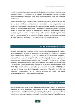 ESTUDIO EUROPEO DE COMPETENCIA LINGÜÍSTICA (EECL)
36
estudiantes de España se alejan de este patrón y evidencian mejores resultados para
el conjunto de las tres competencias en Francés (segunda lengua extranjera) que en
Inglés (primera lengua extranjera), como refleja la comparativa por países (Ver Capítulo 3
del Volumen I).
Los resultados más bajos que obtienen los estudiantes españoles, en comparación con
los de otras entidades participantes, se concentran en su competencia para
comprender oralmente el Inglés, ocupando el penúltimo lugar seguidos de Francia que
se sitúa en última posición (Ver Capítulo 3 del Volumen I). Averiguar posibles causas que
inciden en el valor más negativo de la competencia idiomática del alumnado español
se convierte, así, en nuestra prioridad planteando la hipótesis señalada al principio de
que, en el contexto español de exposición al Inglés, se dan circunstancias diferentes a
las que conducen en otros países a mejores resultados en comprensión oral.
ACOTACIONES DE NUESTRO ESTUDIO
Siendo la primera lengua extranjera -el Inglés en el caso de los estudiantes de España-
la que plantea en la actividad de comprensión oral mayores dificultades para obtener
logros satisfactorios (entre B1 y B2) al término de la escolaridad obligatoria,
circunscribimos nuestra investigación a las variables: Inglés (países con Inglés como
primera lengua extranjera) y comprensión oral (“listening”). Por otra parte, y a fin de
una mayor homogeneidad en los análisis comparativos, limitamos el campo de estudio
a las entidades participantes que han aplicado las pruebas y cuestionarios en el nivel
ISCED 2 (la mayoría de las 16 entidades que componen la muestra del EECL) que
equivale al último curso de la Educación Secundaria Obligatoria. Para ello nos
valdremos exclusivamente de la muestra principal sin incluir los datos
correspondientes a las CC.AA. que ampliaron muestra.
MUESTRA DEL ESTUDIO
Con estas características de partida, la muestra quedó configurada por un total de 11
entidades, de las 16 inicialmente participantes en el EECL. La comunidad belga de
habla flamenca y la de habla alemana, así como Inglaterra, fueron excluidas por tener
Francés como primera lengua extranjera y la comunidad belga de lengua francesa y
 