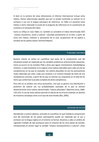 ESTUDIO EUROPEO DE COMPETENCIA LINGÜÍSTICA (EECL)
CAPÍTULO II
39
Si bien en la primera de estas dimensiones el Informe Internacional incluye otros
índices, hemos seleccionado aquellos que por su propio contenido se centran en el
contacto y uso con la lengua extranjera de referencia. La Tabla 2.2 presenta estos
índices e ítems indicando la escala de la pregunta de referencia en el cuestionario de
contexto y el cómputo del índice.
Como se refleja en esta Tabla 2.2, también se consideró el índice denominado ESCS
−estatus económico, social y cultural− calculado previamente en el EECL a partir de
otros tres índices, relativos a: posesiones de la casa, ocupaciones de los padres y
estudios de los padres (véase Technical Report).
VARIABLE CRITERIO
Nuestro interés se centra en cuantificar qué parte de la comprensión oral del
estudiante puede ser explicada por las variables predictoras anteriormente expuestas.
Como ya ocurre en los estudios PISA y otros que siguen orientaciones metodológicas
similares, a cada estudiante se le asignan cinco valores plausibles para cada una de las
competencias en las que es avaluado. Los valores plausibles no son las puntuaciones
reales obtenidas por estos. Cada uno contesta a un número limitado de ítems de una
competencia concreta, a partir de los que se estiman sus respuestas en el total de los
ítems que conforman la prueba completa de dicha competencia.
Para ello no se predice una única puntuación, sino que se genera una distribución a
posteriori de valores con sus probabilidades asociadas de la que se extraen
aleatoriamente cinco valores denominados “valores plausibles” (Martínez Arias, 2006:
118-119). El uso de estos valores permite el cálculo de los errores estándar en diseños
de muestras complejas como es el caso de este estudio (Wu, 2005).
ANÁLISIS DE DATOS
Atendiendo a nuestro objetivo, centrado en cuantificar en qué medida la comprensión
oral del alumnado de los países participantes puede ser explicada por el uso y
contacto con la lengua inglesa en el entorno no formal, llevamos a cabo un análisis de
regresión múltiple de tipo jerárquico para el conjunto de los once países de estudio,
introduciendo en primer lugar la variable “estatus socioeconómico y cultural”, antes
 