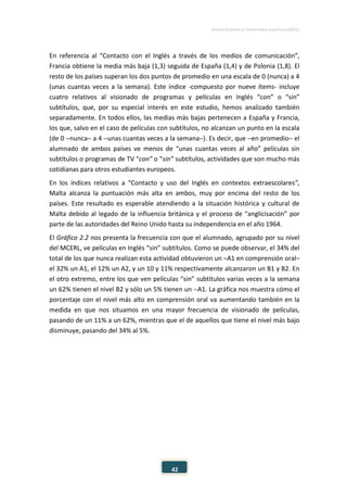 ESTUDIO EUROPEO DE COMPETENCIA LINGÜÍSTICA (EECL)
42
En referencia al “Contacto con el Inglés a través de los medios de comunicación”,
Francia obtiene la media más baja (1,3) seguida de España (1,4) y de Polonia (1,8). El
resto de los países superan los dos puntos de promedio en una escala de 0 (nunca) a 4
(unas cuantas veces a la semana). Este índice -compuesto por nueve ítems- incluye
cuatro relativos al visionado de programas y películas en Inglés “con” o “sin”
subtítulos, que, por su especial interés en este estudio, hemos analizado también
separadamente. En todos ellos, las medias más bajas pertenecen a España y Francia,
los que, salvo en el caso de películas con subtítulos, no alcanzan un punto en la escala
(de 0 −nunca− a 4 −unas cuantas veces a la semana−). Es decir, que −en promedio− el
alumnado de ambos países ve menos de “unas cuantas veces al año” películas sin
subtítulos o programas de TV “con” o “sin” subtítulos, actividades que son mucho más
cotidianas para otros estudiantes europeos.
En los índices relativos a “Contacto y uso del Inglés en contextos extraescolares”,
Malta alcanza la puntuación más alta en ambos, muy por encima del resto de los
países. Este resultado es esperable atendiendo a la situación histórica y cultural de
Malta debido al legado de la influencia británica y el proceso de “anglicisación” por
parte de las autoridades del Reino Unido hasta su independencia en el año 1964.
El Gráfico 2.2 nos presenta la frecuencia con que el alumnado, agrupado por su nivel
del MCERL, ve películas en Inglés “sin” subtítulos. Como se puede observar, el 34% del
total de los que nunca realizan esta actividad obtuvieron un –A1 en comprensión oral–
el 32% un A1, el 12% un A2, y un 10 y 11% respectivamente alcanzaron un B1 y B2. En
el otro extremo, entre los que ven películas “sin” subtítulos varias veces a la semana
un 62% tienen el nivel B2 y sólo un 5% tienen un −A1. La gráfica nos muestra cómo el
porcentaje con el nivel más alto en comprensión oral va aumentando también en la
medida en que nos situamos en una mayor frecuencia de visionado de películas,
pasando de un 11% a un 62%, mientras que el de aquellos que tiene el nivel más bajo
disminuye, pasando del 34% al 5%.
 