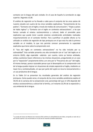 ESTUDIO EUROPEO DE COMPETENCIA LINGÜÍSTICA (EECL)
44
contacto con la lengua del país visitado. En el caso de España la correlación es algo
superior, llegando a 0,38.
El análisis de regresión se ha llevado a cabo para el conjunto de los once países de
nuestro estudio con cuatro de las cinco variables explicativas: “Conocimiento de los
padres”, “Contacto con el Inglés a través de medios de comunicación”, “Viajes a países
de habla inglesa” y “Contacto con el Inglés en contextos extraescolares”, a las que
hemos sumado el estatus socioeconómico y cultural, dado el previsible peso
explicativo que puede tener cuando estamos considerando actividades realizadas
mayoritariamente en el contexto familiar. Para cuantificar el posible efecto se ha
utilizado un análisis de regresión de tipo jerárquico en el que esta ha sido la primera
variable en el modelo, lo que nos permite conocer previamente la capacidad
explicativa que tiene sobre la comprensión oral.
El “Uso del Inglés en contextos extraescolares” no ha sido incluido por su
colinealidad8
. Esta variable presenta una alta correlación con el ‘uso’ del Inglés en el
entorno (0,65), algo esperable −además− por cuanto, como ya hemos señalado,
ambas cuestiones hacen referencia a las mismas situaciones, preguntando en un caso
por la “exposición” propiamente dicha y en otro por la “frecuencia de uso” del Inglés.
Al mismo tiempo, parece razonable pensar que el desempeño en la comprensión oral
de la lengua puede mejorar en situaciones de simple exposición al Inglés, mediante un
input rico y contextualizado, sin que por parte del sujeto se recurra necesariamente a
un uso productivo de la lengua.
En la Tabla 2.4 se presentan los resultados generales del análisis de regresión
jerárquica. Como puede verse, el conjunto de las cinco variables predictoras explica el
34,5% de la varianza de la comprensión oral, porcentaje del que el 12% depende del
estatus socioeconómico y cultural de la familia, y el restante 22,3% de la exposición y
uso ambiental de la lengua.
8
La prueba de Factor de Inflación de la Varianza (FIV) confirma la colinealidad de este índice, arrojando un valor de 2,1
que resulta superior a los encontrados en el caso de las restantes variables explicativas.
 