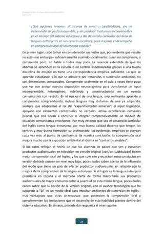 ESTUDIO EUROPEO DE COMPETENCIA LINGÜÍSTICA (EECL)
CAPÍTULO II
47
¿Qué opciones tenemos al alcance de nuestras posibilidades, sin un
incremento de gasto inasumible, y sin producir trastornos inconvenientes
en el interior del sistema educativo y del desarrollo curricular del área de
lenguas extranjeras en sus centros escolares, para mejorar el desempeño
en comprensión oral del alumnado español?
En primer lugar, cabe tomar en consideración un hecho que, por evidente que resulte
no está −sin embargo− suficientemente asumido socialmente: quien no comprende, o
comprende poco, no habla o habla muy poco. La creencia extendida de que los
idiomas se aprenden en la escuela o en centros especializados gracias a una buena
disciplina de estudio no tiene una correspondencia empírica suficiente. Lo que se
aprende estudiando y lo que se adquiere por inmersión, o sumersión ambiental, no
son dimensiones comparables. Comprender oralmente en el aula a veces tiene poco
que ver con activar nuestra disposición neurocognitiva para transformar un input
incomprensible, heterogéneo, indefinido y desestructurado en un evento
comunicativo con sentido. En el uso oral de una lengua, uno realmente aprende a
comprender comprendiendo, incluso lenguas muy distantes de una ya adquirida,
siempre que adoptemos el rol del “experimentador inmerso”: el input lingüístico,
apoyado con elementos contextuales no verbales, activa experiencias culturales
previas que nos llevan a construir e integrar comprensivamente un modelo de
situación comunicativa envolvente. Por muy extenso que sea el desarrollo curricular
del Inglés como lengua extranjera, por muy buena calidad docente que tengan los
centros y muy buena formación su profesorado, las evidencias empíricas se acercan
cada vez más al punto de confluencia de nuestra conclusión: la comprensión oral
mejora mucho con la exposición ambiental al idioma en “contextos amables”.
Si los datos reflejan el hecho de que los alumnos de países que ven y escuchan
productos audiovisuales en televisión en versión original (con/sin subtitulado) tienen
mejor comprensión oral del Inglés, y los que solo ven y escuchan estos productos en
versión doblada poseen un nivel muy bajo, pocas dudas caben acerca de la influencia
del modo que tiene un país de ofertar productos audiovisuales en relación con la
mejora de la comprensión de la lengua extranjera. Si el Inglés es la lengua extranjera
prioritaria en España y el mercado oferta de forma mayoritaria sus productos
audiovisuales de mayor consumo entre la juventud en esta misma lengua, pocas dudas
caben sobre que la opción de la versión original, con el avance tecnológico que ha
supuesto la TDT, es un medio ideal para impulsar ambientes de sumersión en Inglés -
más ventajosos que otras alternativas- que potencien la comprensión oral y
complementen las limitaciones que el desarrollo de esta habilidad plantea dentro del
sistema educativo. En síntesis, procede dar respuesta al interrogante:
 