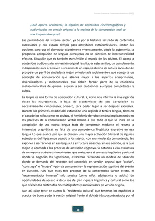 ESTUDIO EUROPEO DE COMPETENCIA LINGÜÍSTICA (EECL)
48
¿Qué aporta, realmente, la difusión de contenidos cinematográficos y
audiovisuales en versión original a la mejora de la comprensión oral de
una lengua extranjera?
Las posibilidades del sistema escolar, ya de por sí bastante saturado de contenidos
curriculares y con escaso tiempo para actividades extracurriculares, limitan las
opciones para que el alumnado experimente vivencialmente, desde la autonomía, la
progresiva apropiación de lenguas extranjeras en un contexto de interculturalidad
efectiva. Situación que es también transferible al mundo de los adultos. El acceso a
contenidos audiovisuales en versión original resulta, en este sentido, un complemento
indispensable para promover la creación de un espacio abierto de cultura cívica donde
prospere un perfil de ciudadanía mejor cohesionada socialmente y que comparta un
concepto de comunicación que atienda mejor a los aspectos comprensivos,
diversificadores y socioculturales que deben formar parte de la conciencia
metacomunicativa de quienes aspiran a ser ciudadanos europeos competentes y
cultos.
La lengua es una forma de apropiación cultural. Y, como nos informa la investigación
desde las neurociencias, la base de asentamiento de esta apropiación es
necesariamente comprensiva, primero, para poder llegar a ser después expresiva.
Durante los primeros estadios del estudio de una segunda o tercera lengua, tanto en
el caso de los niños como en adultos, el hemisferio derecho tiende a implicarse más en
los procesos de la comunicación verbal debido a que todo el que se inicia en la
apropiación de una nueva lengua trata de compensar mediante el recurso a
inferencias pragmáticas su falta de una competencia lingüística expresiva en esa
lengua. Lo que explica por qué se observa una mayor activación bilateral de algunas
estructuras del hipocampo cuando a los sujetos, con una moderada competencia, les
exponen a narraciones en esa lengua. La estructura narrativa, en ese sentido, es la que
mejor se acomoda a los procesos de activación cognitiva. Si dotamos a esa estructura
de un soporte audiovisual envolvente, que enriquezca el contexto lingüístico y cultural
donde se negocian los significados, estaremos recreando un modelo de situación
donde se demanda del receptor del contenido en versión original que “active”,
“construya” e “integre” −por vía comprensiva− la representación cognitiva del evento
en cuestión. Para que estos tres procesos de la comprensión surtan efecto, el
“experimentador inmerso” solo precisa (como niño, adolescente o adulto) de
oportunidades de acceso a discursos de gran riqueza lingüística y cultural como los
que ofrecen los contenidos cinematográficos y audiovisuales en versión original.
Aun así, cabe tener en cuenta la “resistencia cultural” que tenemos los españoles a
aceptar de buen grado la versión original frente al doblaje (datos contrastados por el
 