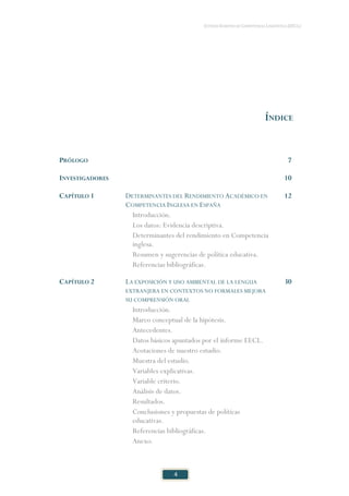 ESTUDIO EUROPEO DE COMPETENCIA LINGÜÍSTICA (EECL)
4
ÍNDICE
PRÓLOGO 7
INVESTIGADORES 10
CAPÍTULO 1 DETERMINANTES DEL RENDIMIENTO ACADÉMICO EN
COMPETENCIA INGLESA EN ESPAÑA
12
Introducción.
Los datos: Evidencia descriptiva.
Determinantes del rendimiento en Competencia
inglesa.
Resumen y sugerencias de política educativa.
Referencias bibliográficas.
CAPÍTULO 2 LA EXPOSICIÓN Y USO AMBIENTAL DE LA LENGUA
EXTRANJERA EN CONTEXTOS NO FORMALES MEJORA
SU COMPRENSIÓN ORAL
30
Introducción.
Marco conceptual de la hipótesis.
Antecedentes.
Datos básicos apuntados por el informe EECL.
Acotaciones de nuestro estudio.
Muestra del estudio.
Variables explicativas.
Variable criterio.
Análisis de datos.
Resultados.
Conclusiones y propuestas de políticas
educativas.
Referencias bibliográficas.
Anexo.
 
