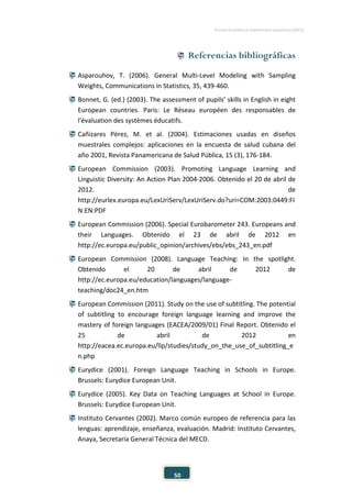 ESTUDIO EUROPEO DE COMPETENCIA LINGÜÍSTICA (EECL)
50
 Referencias bibliográficas
 Asparouhov, T. (2006). General Multi-Level Modeling with Sampling
Weights, Communications in Statistics, 35, 439-460.
 Bonnet, G. (ed.) (2003). The assessment of pupils’ skills in English in eight
European countries. Paris: Le Réseau européen des responsables de
l'évaluation des systèmes éducatifs.
 Cañizares Pérez, M. et al. (2004). Estimaciones usadas en diseños
muestrales complejos: aplicaciones en la encuesta de salud cubana del
año 2001, Revista Panamericana de Salud Pública, 15 (3), 176-184.
 European Commission (2003). Promoting Language Learning and
Linguistic Diversity: An Action Plan 2004-2006. Obtenido el 20 de abril de
2012. de
http://eurlex.europa.eu/LexUriServ/LexUriServ.do?uri=COM:2003:0449:FI
N:EN:PDF
 European Commission (2006). Special Eurobarometer 243. Europeans and
their Languages. Obtenido el 23 de abril de 2012 en
http://ec.europa.eu/public_opinion/archives/ebs/ebs_243_en.pdf
 European Commission (2008). Language Teaching: In the spotlight.
Obtenido el 20 de abril de 2012 de
http://ec.europa.eu/education/languages/language-
teaching/doc24_en.htm
 European Commission (2011). Study on the use of subtitling. The potential
of subtitling to encourage foreign language learning and improve the
mastery of foreign languages (EACEA/2009/01) Final Report. Obtenido el
25 de abril de 2012 en
http://eacea.ec.europa.eu/llp/studies/study_on_the_use_of_subtitling_e
n.php
 Eurydice (2001). Foreign Language Teaching in Schools in Europe.
Brussels: Eurydice European Unit.
 Eurydice (2005). Key Data on Teaching Languages at School in Europe.
Brussels: Eurydice European Unit.
 Instituto Cervantes (2002). Marco común europeo de referencia para las
lenguas: aprendizaje, enseñanza, evaluación. Madrid: Instituto Cervantes,
Anaya, Secretaría General Técnica del MECD.
 