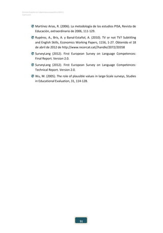 ESTUDIO EUROPEO DE COMPETENCIA LINGÜÍSTICA (EECL)
CAPÍTULO II
51
 Martínez Arias, R. (2006). La metodología de los estudios PISA, Revista de
Educación, extraordinario de 2006, 111-129.
 Rupérez, A., Bris, A. y Banal-Estañol, A. (2010). TV or not TV? Subtitling
and English Skills, Economics Working Papers, 1156, 1-27. Obtenido el 18
de abril de 2012 de http://www.recercat.cat//handle/2072/20358
 SurveyLang (2012). First European Survey on Language Competences:
Final Report. Version 2.0.
 SurveyLang (2012). First European Survey on Language Competences:
Technical Report. Version 2.0.
 Wu, M. (2005). The role of plausible values in large-Scale surveys, Studies
in Educational Evaluation, 31, 114-128.
 