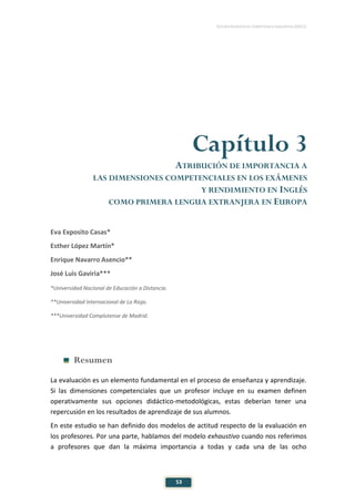 ESTUDIO EUROPEO DE COMPETENCIA LINGÜÍSTICA (EECL)
53
Capítulo 3
ATRIBUCIÓN DE IMPORTANCIA A
LAS DIMENSIONES COMPETENCIALES EN LOS EXÁMENES
Y RENDIMIENTO EN INGLÉS
COMO PRIMERA LENGUA EXTRANJERA EN EUROPA
Eva Exposito Casas*
Esther López Martín*
Enrique Navarro Asencio**
José Luis Gaviria***
*Universidad Nacional de Educación a Distancia.
**Universidad Internacional de La Rioja.
***Universidad Complutense de Madrid.
Resumen
La evaluación es un elemento fundamental en el proceso de enseñanza y aprendizaje.
Si las dimensiones competenciales que un profesor incluye en su examen definen
operativamente sus opciones didáctico-metodológicas, estas deberían tener una
repercusión en los resultados de aprendizaje de sus alumnos.
En este estudio se han definido dos modelos de actitud respecto de la evaluación en
los profesores. Por una parte, hablamos del modelo exhaustivo cuando nos referimos
a profesores que dan la máxima importancia a todas y cada una de las ocho
 